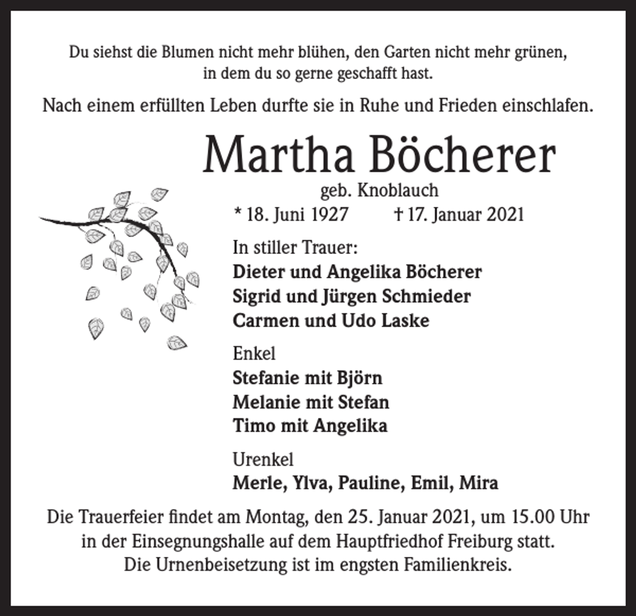 <p>Du siehst die Blumen nicht mehr blühen, den Garten nicht mehr grünen,<br />in dem du so gerne geschafft hast.</p><p>Nach einem erfüllten Leben durfte sie in Ruhe und Frieden einschlafen.</p><p>Martha Böcherer<br />geb. Knoblauch<br />* 18. Juni 1927<br />† 17. Januar 2021</p><p>In stiller Trauer:<br />Dieter und Angelika Böcherer<br />Sigrid und Jürgen Schmieder<br />Carmen und Udo Laske<br />Enkel<br />Stefanie mit Björn<br />Melanie mit Stefan<br />Timo mit Angelika<br />Urenkel<br />Merle, Ylva, Pauline, Emil, Mira<br />Die Trauerfeier findet am Montag, den 25. Januar 2021, um 15.00 Uhr<br />in der Einsegnungshalle auf dem Hauptfriedhof Freiburg statt.<br />Die Urnenbeisetzung ist im engsten Familienkreis.</p>