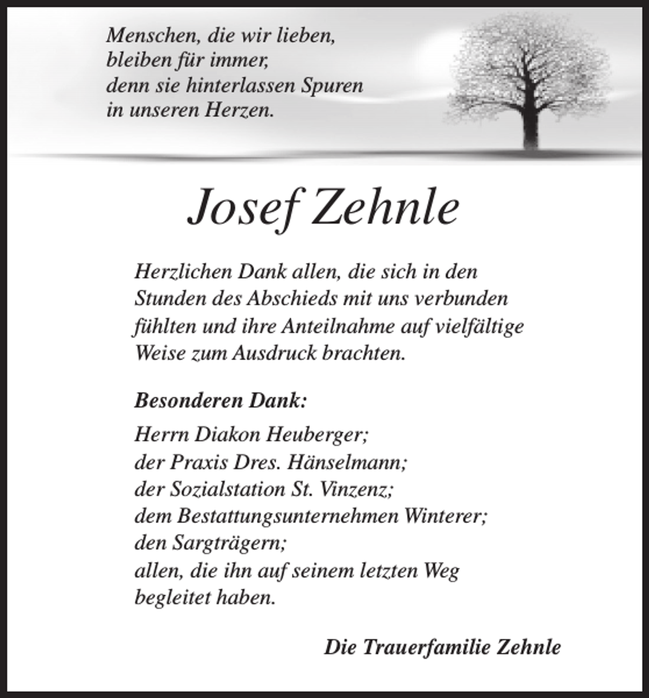 <p>Menschen, die wir lieben,<br />bleiben für immer,<br />denn sie hinterlassen Spuren<br />in unseren Herzen.</p><p>Josef Zehnle<br />Herzlichen Dank allen, die sich in den<br />Stunden des Abschieds mit uns verbunden<br />fühlten und ihre Anteilnahme auf vielfältige<br />Weise zum Ausdruck brachten.<br />Besonderen Dank:<br />Herrn Diakon Heuberger;<br />der Praxis Dres. Hänselmann;<br />der Sozialstation St. Vinzenz;<br />dem Bestattungsunternehmen Winterer;<br />den Sargträgern;<br />allen, die ihn auf seinem letzten Weg<br />begleitet haben.<br />Die Trauerfamilie Zehnle</p>