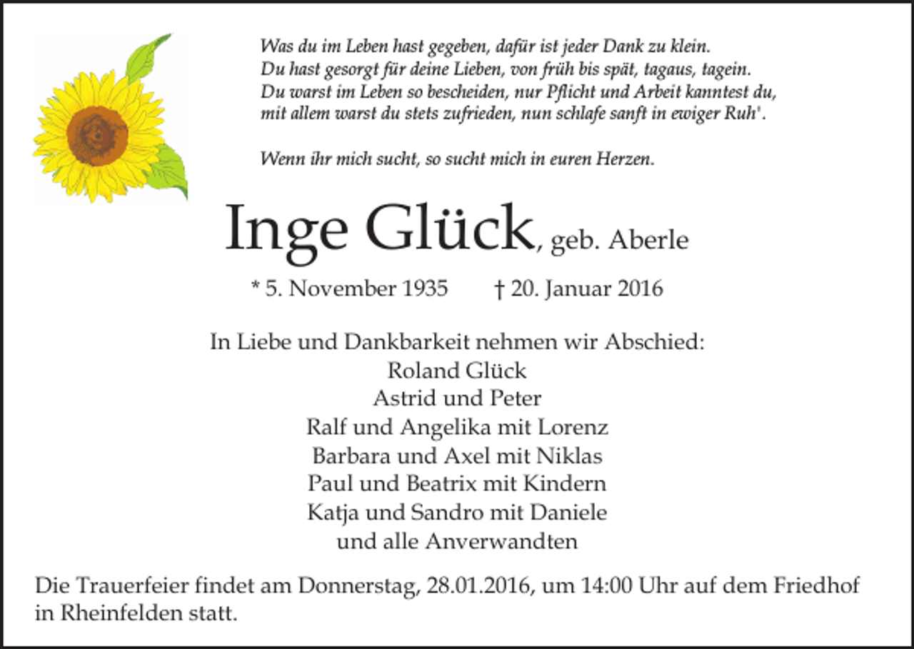 <p>Was du im Leben hast gegeben, dafür ist jeder Dank zu klein.<br />Du hast gesorgt für deine Lieben, von früh bis spät, tagaus, tagein.<br />Du warst im Leben so bescheiden, nur Pflicht und Arbeit kanntest du,<br />mit allem warst du stets zufrieden, nun schlafe sanft in ewiger Ruh'.<br />Wenn ihr mich sucht, so sucht mich in euren Herzen.</p><p>Inge Glück, geb. Aberle<br />* 5. November 1935</p><p>† 20. Januar 2016</p><p>In Liebe und Dankbarkeit nehmen wir Abschied:<br />Roland Glück<br />Astrid und Peter<br />Ralf und Angelika mit Lorenz<br />Barbara und Axel mit Niklas<br />Paul und Beatrix mit Kindern<br />Katja und Sandro mit Daniele<br />und alle Anverwandten<br />Die Trauerfeier findet am Donnerstag, 28.01.2016, um 14:00 Uhr auf dem Friedhof<br />in Rheinfelden statt.</p>