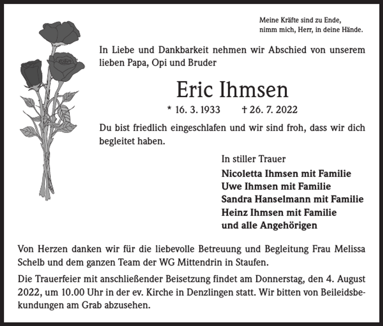 <p>Meine Kräfte sind zu Ende,<br />nimm mich, Herr, in deine Hände.</p><p>In Liebe und Dankbarkeit nehmen wir Abschied von unserem<br />lieben Papa, Opi und Bruder</p><p>Eric Ihmsen<br />* 16. 3. 1933 † 26. 7. 2022<br />Du bist friedlich eingeschlafen und wir sind froh, dass wir dich<br />begleitet haben.<br />In stiller Trauer<br />Nicoletta Ihmsen mit Familie<br />Uwe Ihmsen mit Familie<br />Sandra Hanselmann mit Familie<br />Heinz Ihmsen mit Familie<br />und alle Angehörigen<br />Von Herzen danken wir für die liebevolle Betreuung und Begleitung Frau Melissa<br />Schelb und dem ganzen Team der WG Mittendrin in Staufen.<br />Die Trauerfeier mit anschließender Beisetzung findet am Donnerstag, den 4. August<br />2022, um 10.00 Uhr in der ev. Kirche in Denzlingen statt. Wir bitten von Beileidsbekundungen am Grab abzusehen.</p>