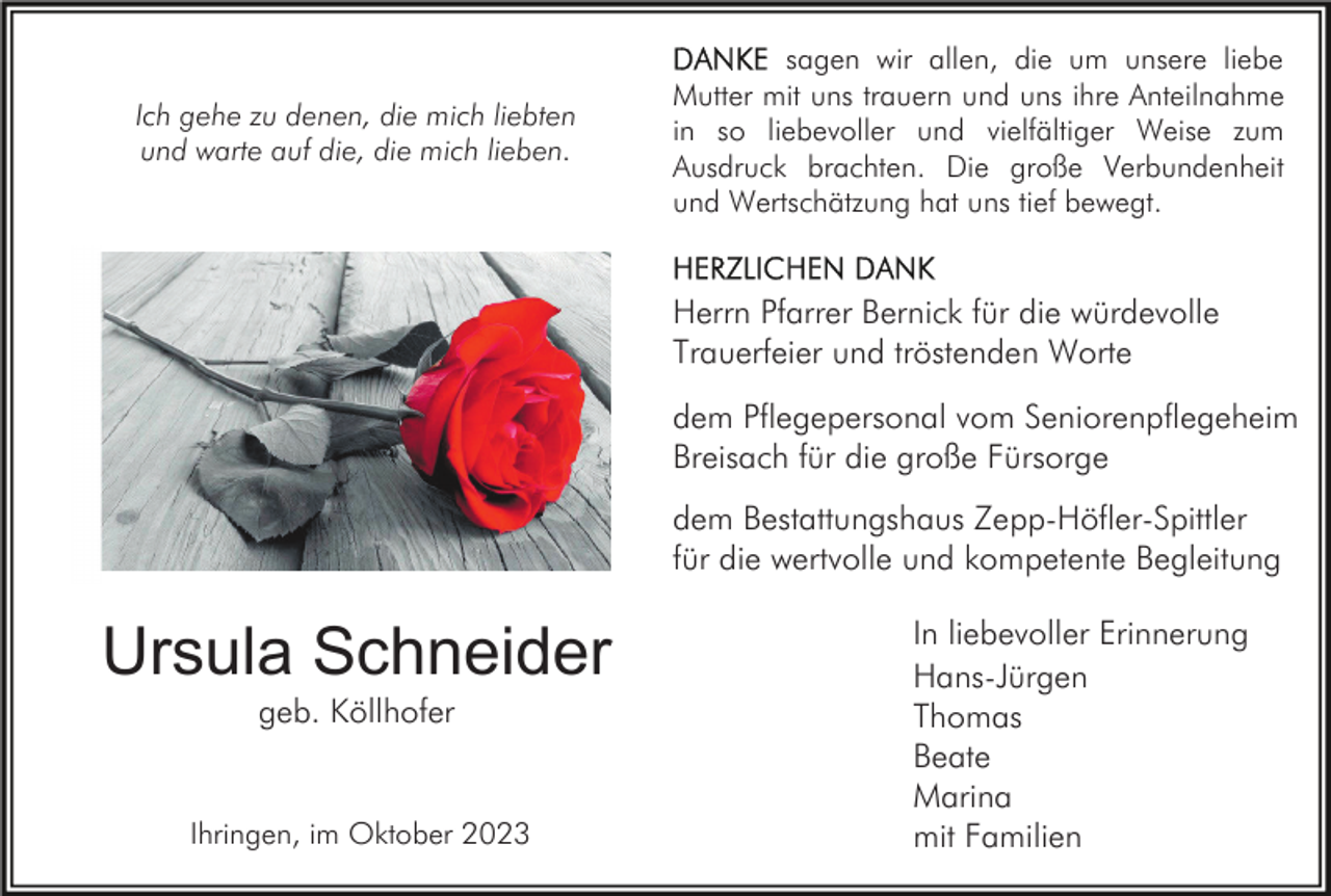 <p>Ich gehe zu denen, die mich liebten<br />und warte auf die, die mich lieben.</p><p>sagen wir allen, die um unsere liebe<br />Mutter mit uns trauern und uns ihre Anteilnahme<br />in so liebevoller und vielfältiger Weise zum<br />Ausdruck brachten. Die große Verbundenheit<br />und Wertschätzung hat uns tief bewegt.</p><p>Herrn Pfarrer Bernick für die würdevolle<br />Trauerfeier und tröstenden Worte<br />dem Pflegepersonal vom Seniorenpflegeheim<br />Breisach für die große Fürsorge<br />dem Bestattungshaus Zepp-Höfler-Spittler<br />für die wertvolle und kompetente Begleitung</p><p>Ursula Schneider<br />geb. Köllhofer</p><p>Ihringen, im Oktober 2023</p><p>In liebevoller Erinnerung<br />Hans-Jürgen<br />Thomas<br />Beate<br />Marina<br />mit Familien</p>