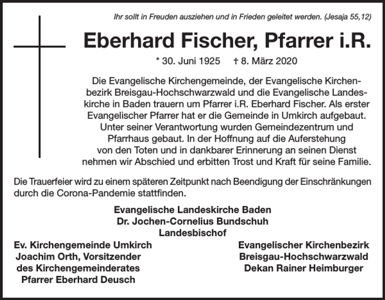 <p>Ihr sollt in Freuden ausziehen und in Frieden geleitet werden. (Jesaja 55,12)</p><p>Eberhard Fischer, Pfarrer i.R.<br />* 30. Juni 1925</p><p>† 8. März 2020</p><p>Die Evangelische Kirchengemeinde, der Evangelische Kirchenbezirk Breisgau-Hochschwarzwald und die Evangelische Landeskirche in Baden trauern um Pfarrer i.R. Eberhard Fischer. Als erster<br />Evangelischer Pfarrer hat er die Gemeinde in Umkirch aufgebaut.<br />Unter seiner Verantwortung wurden Gemeindezentrum und<br />Pfarrhaus gebaut. In der Hoffnung auf die Auferstehung<br />von den Toten und in dankbarer Erinnerung an seinen Dienst<br />nehmen wir Abschied und erbitten Trost und Kraft für seine Familie.<br />Die Trauerfeier wird zu einem späteren Zeitpunkt nach Beendigung der Einschränkungen<br />durch die Corona-Pandemie stattfinden.<br />Evangelische Landeskirche Baden<br />Dr. Jochen-Cornelius Bundschuh<br />Landesbischof<br />Ev. Kirchengemeinde Umkirch<br />Evangelischer Kirchenbezirk<br />Joachim Orth, Vorsitzender<br />Breisgau-Hochschwarzwald<br />des Kirchengemeinderates<br />Dekan Rainer Heimburger<br />Pfarrer Eberhard Deusch</p>