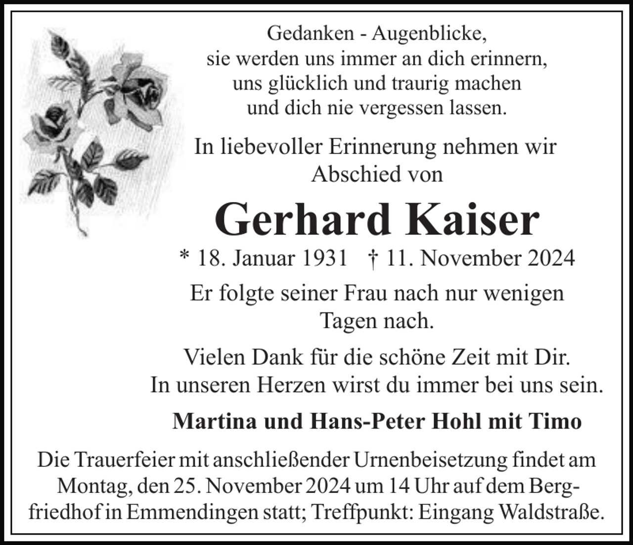 <p>Gedanken - Augenblicke,<br />sie werden uns immer an dich erinnern,<br />uns glücklich und traurig machen<br />und dich nie vergessen lassen.</p><p>In liebevoller Erinnerung nehmen wir<br />Abschied von</p><p>Gerhard Kaiser</p><p>* 18. Januar 1931 † 11. November 2024<br />Er folgte seiner Frau nach nur wenigen<br />Tagen nach.<br />Vielen Dank für die schöne Zeit mit Dir.<br />In unseren Herzen wirst du immer bei uns sein.<br />Martina und Hans-Peter Hohl mit Timo<br />Die Trauerfeier mit anschließender Urnenbeisetzung findet am<br />Montag, den 25. November 2024 um 14 Uhr auf dem Bergfriedhof in Emmendingen statt; Treffpunkt: Eingang Waldstraße.</p>