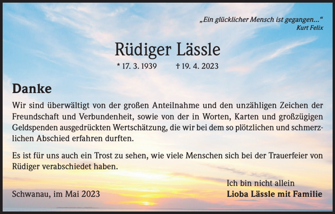 <p>„Ein glücklicher Mensch ist gegangen…“</p><p>Kurt Felix</p><p>Rüdiger Lässle<br />* 17. 3. 1939</p><p>† 19. 4. 2023</p><p>Danke<br />Wir sind überwältigt von der großen Anteilnahme und den unzähligen Zeichen der<br />Freundschaft und Verbundenheit, sowie von der in Worten, Karten und großzügigen<br />Geldspenden ausgedrückten Wertschätzung, die wir bei dem so plötzlichen und schmerzlichen Abschied erfahren durften.<br />Es ist für uns auch ein Trost zu sehen, wie viele Menschen sich bei der Trauerfeier von<br />Rüdiger verabschiedet haben.</p><p>Schwanau, im Mai 2023</p><p>Ich bin nicht allein<br />Lioba Lässle mit Familie</p>