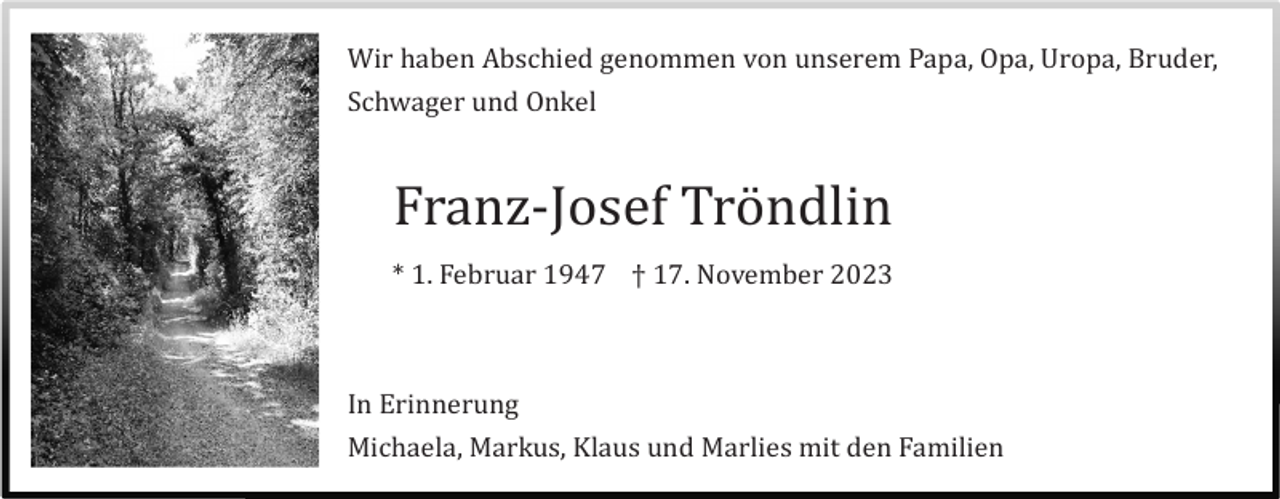 <p>Wir haben Abschied genommen von unserem Papa, Opa, Uropa, Bruder,<br />Schwager und Onkel</p><p>Franz-Josef Trö ndlin<br />* 1. Februar 1947 † 17. November 2023</p><p>In Erinnerung<br />Michaela, Markus, Klaus und Marlies mit den Familien</p>