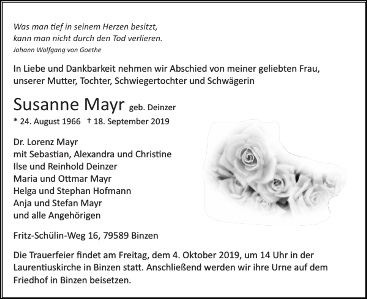 <p>Was man �ef in seinem Herzen besitzt,<br />kann man nicht durch den Tod verlieren.<br />Johann Wolfgang von Goethe</p><p>In Liebe und Dankbarkeit nehmen wir Abschied von meiner geliebten Frau,<br />unserer Mu�er, Tochter, Schwiegertochter und Schwägerin</p><p>Susanne Mayr geb. Deinzer<br />* 24. August 1966 † 18. September 2019</p><p>Dr. Lorenz Mayr<br />mit Sebas�an, Alexandra und Chris�ne<br />Ilse und Reinhold Deinzer<br />Maria und O�mar Mayr<br />Helga und Stephan Hofmann<br />Anja und Stefan Mayr<br />und alle Angehörigen<br />Fritz­Schülin­Weg 16, 79589 Binzen<br />Die Trauerfeier ﬁndet am Freitag, dem 4. Oktober 2019, um 14 Uhr in der<br />Lauren�uskirche in Binzen sta�. Anschließend werden wir ihre Urne auf dem<br />Friedhof in Binzen beisetzen.</p>