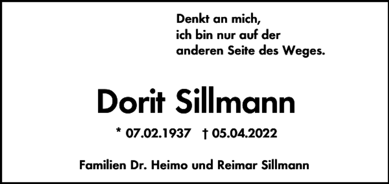 <p>Denkt an mich,<br />ich bin nur auf der<br />anderen Seite des Weges.</p><p>Dorit Sillmann<br />* 07.02.1937 † 05.04.2022<br />Familien Dr. Heimo und Reimar Sillmann</p>