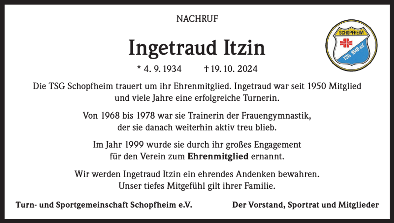 <p>NACHRUF</p><p>Ingetraud Itzin<br />* 4. 9. 1934</p><p>† 19. 10. 2024</p><p>Die TSG Schopfheim trauert um ihr Ehrenmitglied. Ingetraud war seit 1950 Mitglied<br />und viele Jahre eine erfolgreiche Turnerin.<br />Von 1968 bis 1978 war sie Trainerin der Frauengymnastik,<br />der sie danach weiterhin aktiv treu blieb.<br />Im Jahr 1999 wurde sie durch ihr großes Engagement<br />für den Verein zum Ehrenmitglied ernannt.<br />Wir werden Ingetraud Itzin ein ehrendes Andenken bewahren.<br />Unser tiefes Mitgefühl gilt ihrer Familie.<br />Turn- und Sportgemeinschaft Schopfheim e.V.</p><p>Der Vorstand, Sportrat und Mitglieder</p>