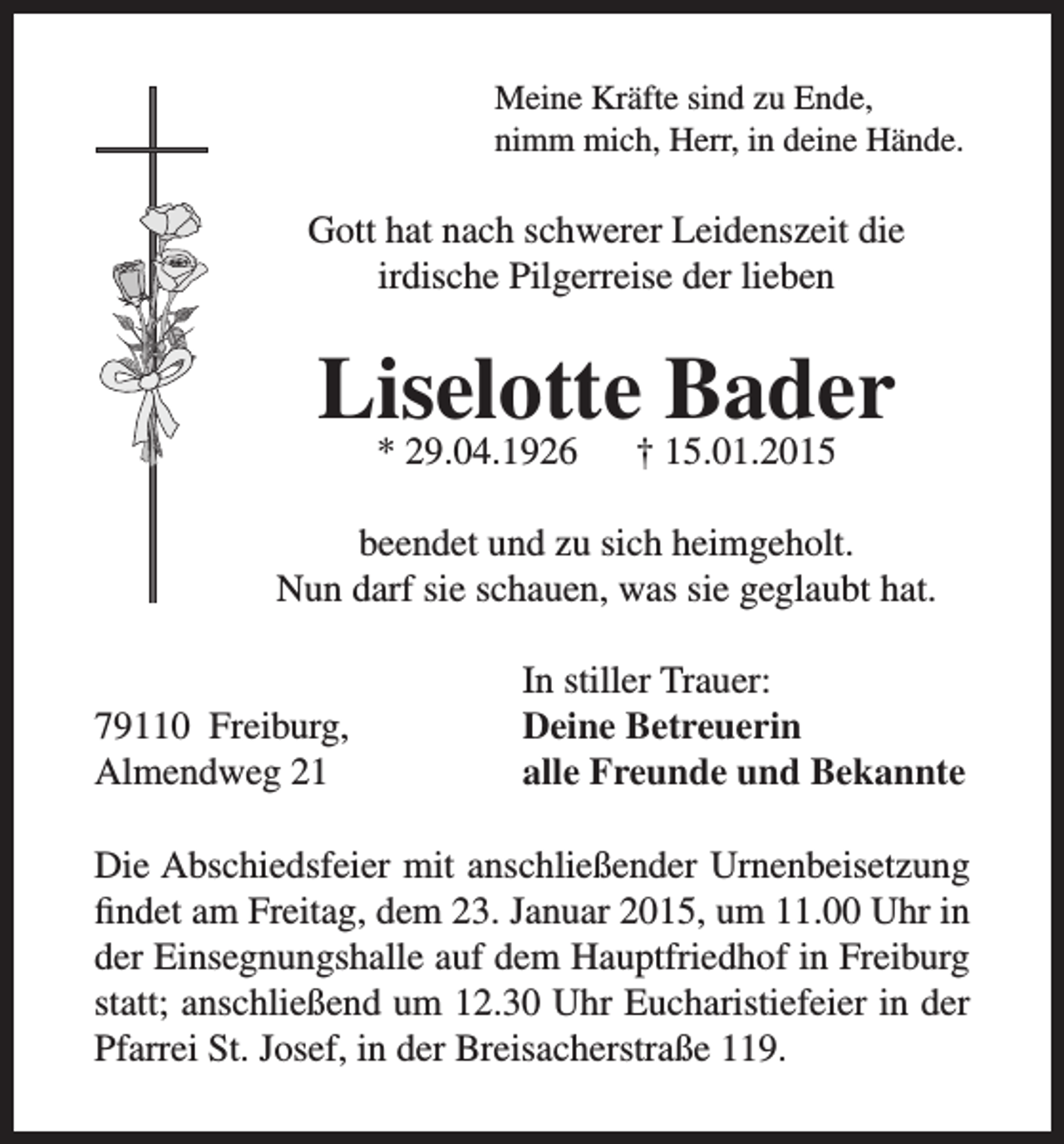 <p>Meine Kräfte sind zu Ende,<br />nimm mich, Herr, in deine Hände.</p><p>Gott hat nach schwerer Leidenszeit die<br />irdische Pilgerreise der lieben</p><p>Liselotte Bader<br />* 29.04.1926</p><p>† 15.01.2015</p><p>beendet und zu sich heimgeholt.<br />Nun darf sie schauen, was sie geglaubt hat.</p><p>79110 Freiburg,<br />Almendweg 21</p><p>In stiller Trauer:<br />Deine Betreuerin<br />alle Freunde und Bekannte</p><p>Die Abschiedsfeier mit anschließender Urnenbeisetzung<br />findet am Freitag, dem 23. Januar 2015, um 11.00 Uhr in<br />der Einsegnungshalle auf dem Hauptfriedhof in Freiburg<br />statt; anschließend um 12.30 Uhr Eucharistiefeier in der<br />Pfarrei St. Josef, in der Breisacherstraße 119.</p>