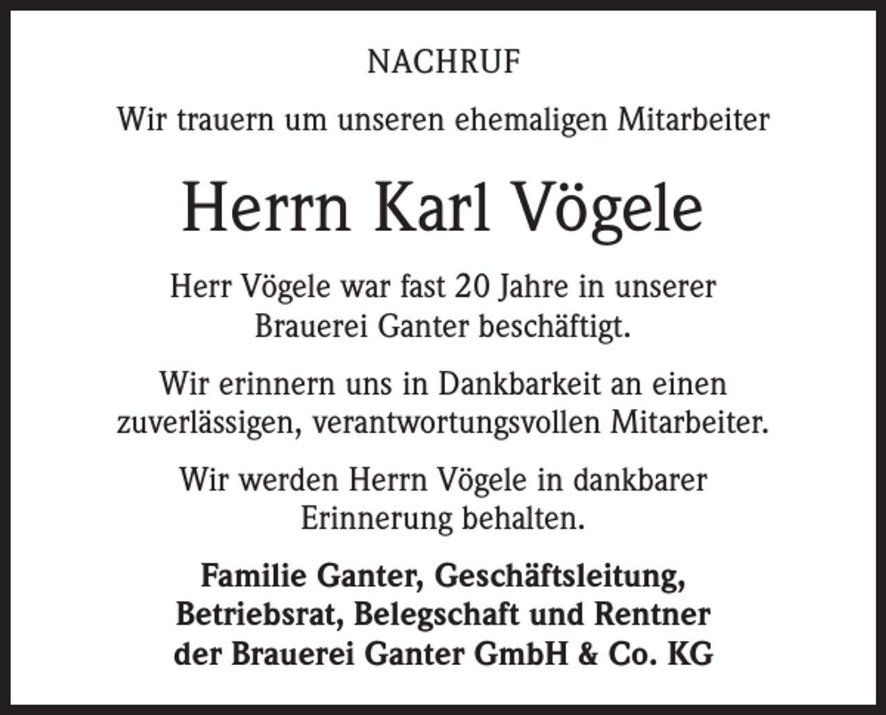 <p>NACHRUF<br />Wir trauern um unseren ehemaligen Mitarbeiter</p><p>Herrn Karl Vögele<br />Herr Vögele war fast 20 Jahre in unserer<br />Brauerei Ganter beschäftigt.<br />Wir erinnern uns in Dankbarkeit an einen<br />zuverlässigen, verantwortungsvollen Mitarbeiter.<br />Wir werden Herrn Vögele in dankbarer<br />Erinnerung behalten.<br />Familie Ganter, Geschäftsleitung,<br />Betriebsrat, Belegschaft und Rentner<br />der Brauerei Ganter GmbH &amp; Co. KG</p>