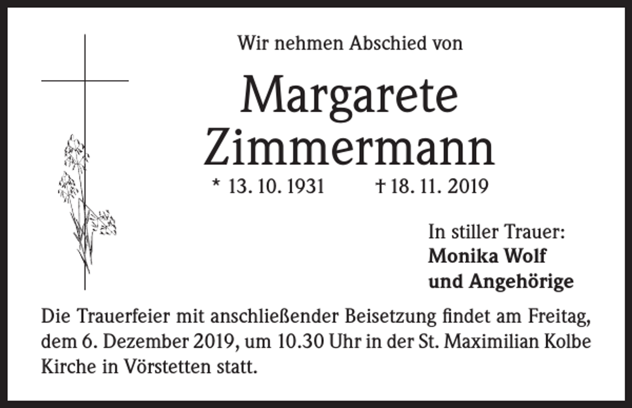 <p>Wir nehmen Abschied von</p><p>Margarete<br />Zimmermann<br />* 13. 10. 1931</p><p>† 18. 11. 2019</p><p>In stiller Trauer:<br />Monika Wolf<br />und Angehörige<br />Die Trauerfeier mit anschließender Beisetzung findet am Freitag,<br />dem 6. Dezember 2019, um 10.30 Uhr in der St. Maximilian Kolbe<br />Kirche in Vörstetten statt.</p>