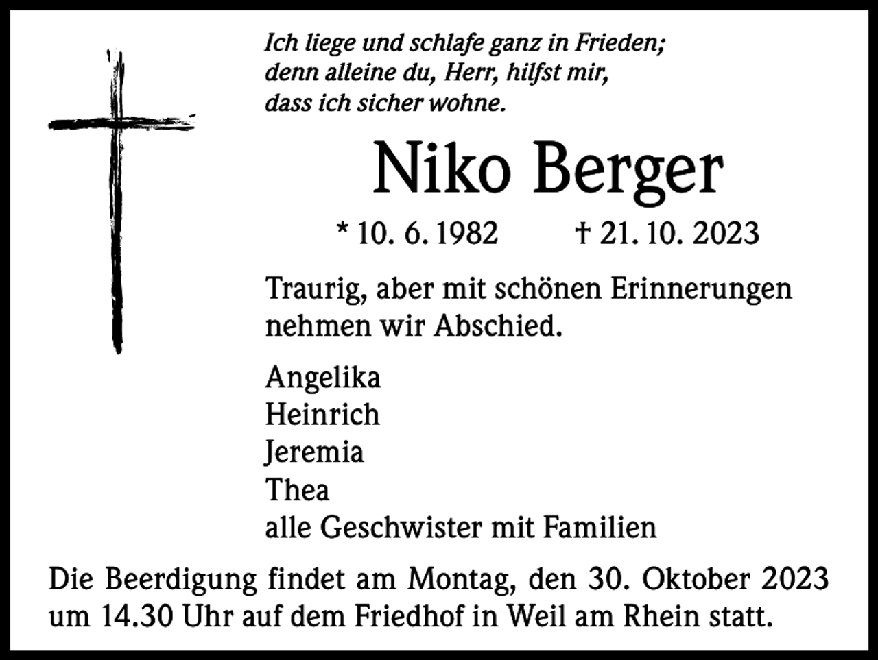 <p>Ich liege und schlafe ganz in Frieden;<br />denn alleine du, Herr, hilfst mir,<br />dass ich sicher wohne.</p><p>Niko Berger<br />* 10. 6. 1982</p><p>† 21. 10. 2023</p><p>Traurig, aber mit schönen Erinnerungen<br />nehmen wir Abschied.<br />Angelika<br />Heinrich<br />Jeremia<br />Thea<br />alle Geschwister mit Familien<br />Die Beerdigung findet am Montag, den 30. Oktober 2023<br />um 14.30 Uhr auf dem Friedhof in Weil am Rhein statt.</p>