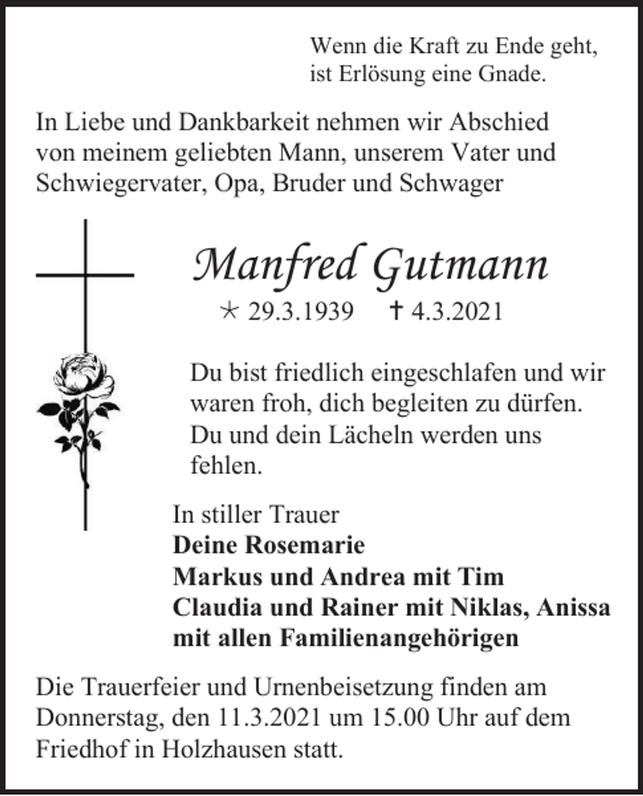 <p>Wenn die Kraft zu Ende geht,<br />ist Erlösung eine Gnade.</p><p>In Liebe und Dankbarkeit nehmen wir Abschied<br />von meinem geliebten Mann, unserem Vater und<br />Schwiegervater, Opa, Bruder und Schwager</p><p>Manfred Gutmann<br /> 29.3.1939</p><p> 4.3.2021</p><p>Du bist friedlich eingeschlafen und wir<br />waren froh, dich begleiten zu dürfen.<br />Du und dein Lächeln werden uns<br />fehlen.<br />In stiller Trauer<br />Deine Rosemarie<br />Markus und Andrea mit Tim<br />Claudia und Rainer mit Niklas, Anissa<br />mit allen Familienangehörigen<br />Die Trauerfeier und Urnenbeisetzung finden am<br />Donnerstag, den 11.3.2021 um 15.00 Uhr auf dem<br />Friedhof in Holzhausen statt.</p>