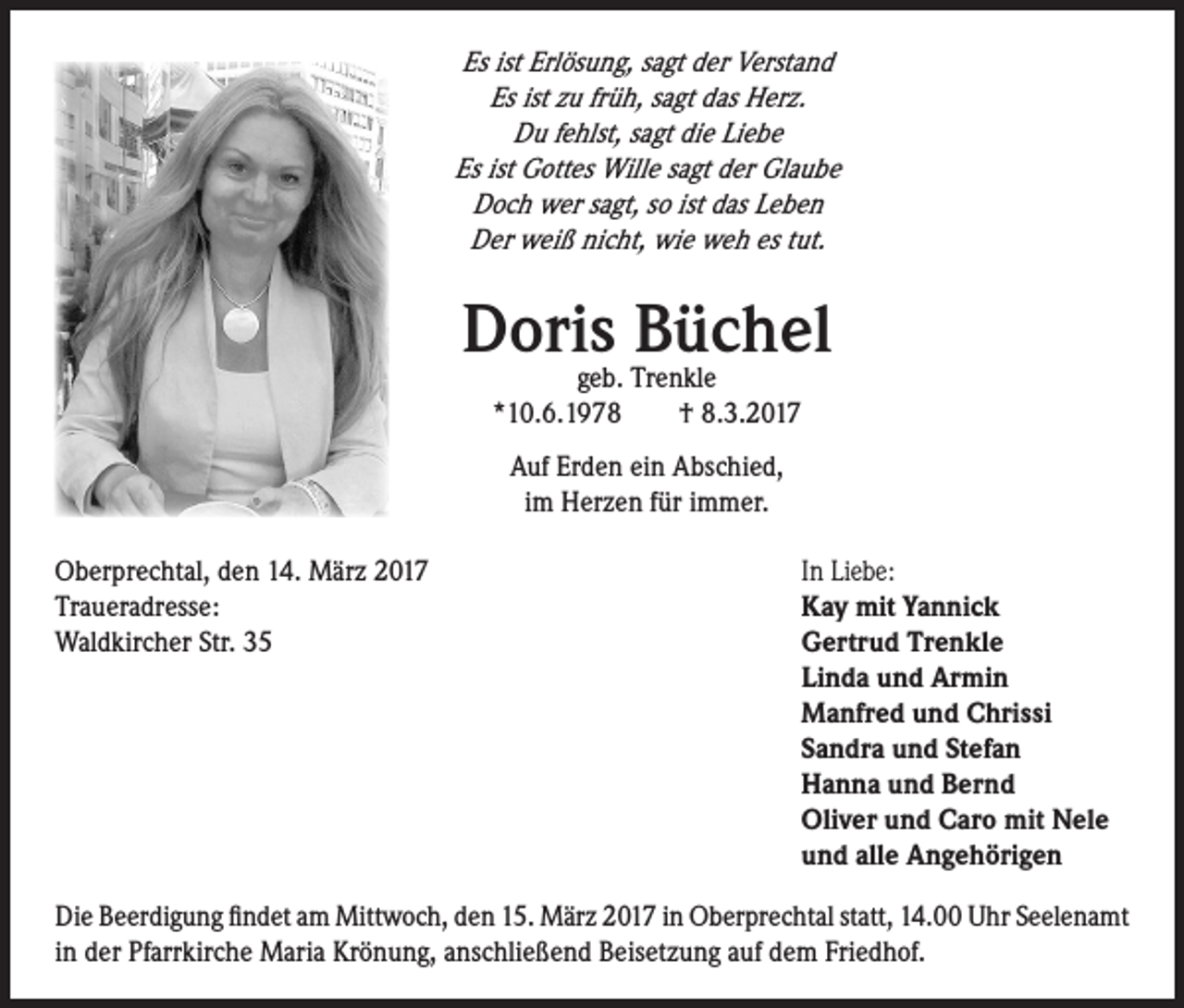 <p>Es ist Erlösung, sagt der Verstand<br />Es ist zu früh, sagt das Herz.<br />Du fehlst, sagt die Liebe<br />Es ist Gottes Wille sagt der Glaube<br />Doch wer sagt, so ist das Leben<br />Der weiß nicht, wie weh es tut.</p><p>Doris<br />Büchel<br />geb. Trenkle<br />*10.6.1978 † 8.3.2017<br />Auf Erden ein Abschied,<br />im Herzen für immer.<br />Oberprechtal, den 14. März 2017<br />Traueradresse:</p><p>Waldkircher Str. 35</p><p>In Liebe:<br />Kay mit Yannick<br />Gertrud Trenkle<br />Linda und Armin<br />Manfred und Chrissi<br />Sandra und Stefan<br />Hanna und Bernd<br />Oliver und Caro mit Nele<br />und alle Angehörigen</p><p>Die Beerdigung findet am Mittwoch, den 15. März 2017 in Oberprechtal statt, 14.00 Uhr Seelenamt<br />in der Pfarrkirche Maria Krönung, anschließend Beisetzung auf dem Friedhof.</p>