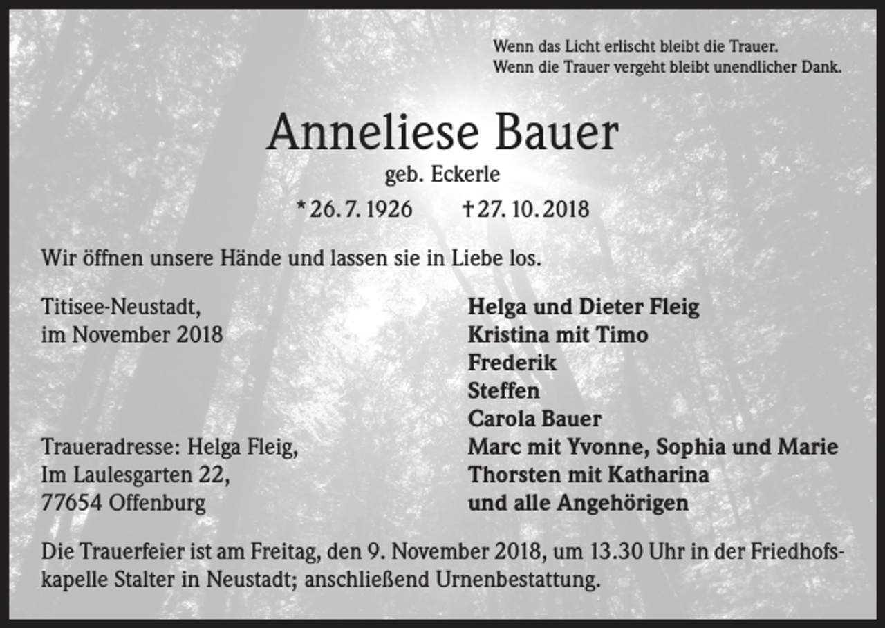 <p>Wenn das Licht erlischt bleibt die Trauer.<br />Wenn die Trauer vergeht bleibt unendlicher Dank.</p><p>Anneliese Bauer<br />geb. Eckerle<br />* 26. 7. 1926 † 27. 10. 2018</p><p>Wir öffnen unsere Hände und lassen sie in Liebe los.<br />Titisee-Neustadt,<br />im November 2018</p><p>Traueradresse: Helga Fleig,<br />Im Laulesgarten 22,<br />77654 Offenburg</p><p>Helga und Dieter Fleig<br />Kristina mit Timo<br />Frederik<br />Steffen<br />Carola Bauer<br />Marc mit Yvonne, Sophia und Marie<br />Thorsten mit Katharina<br />und alle Angehörigen</p><p>Die Trauerfeier ist am Freitag, den 9. November 2018, um 13.30 Uhr in der Friedhofskapelle Stalter in Neustadt; anschließend Urnenbestattung.</p>