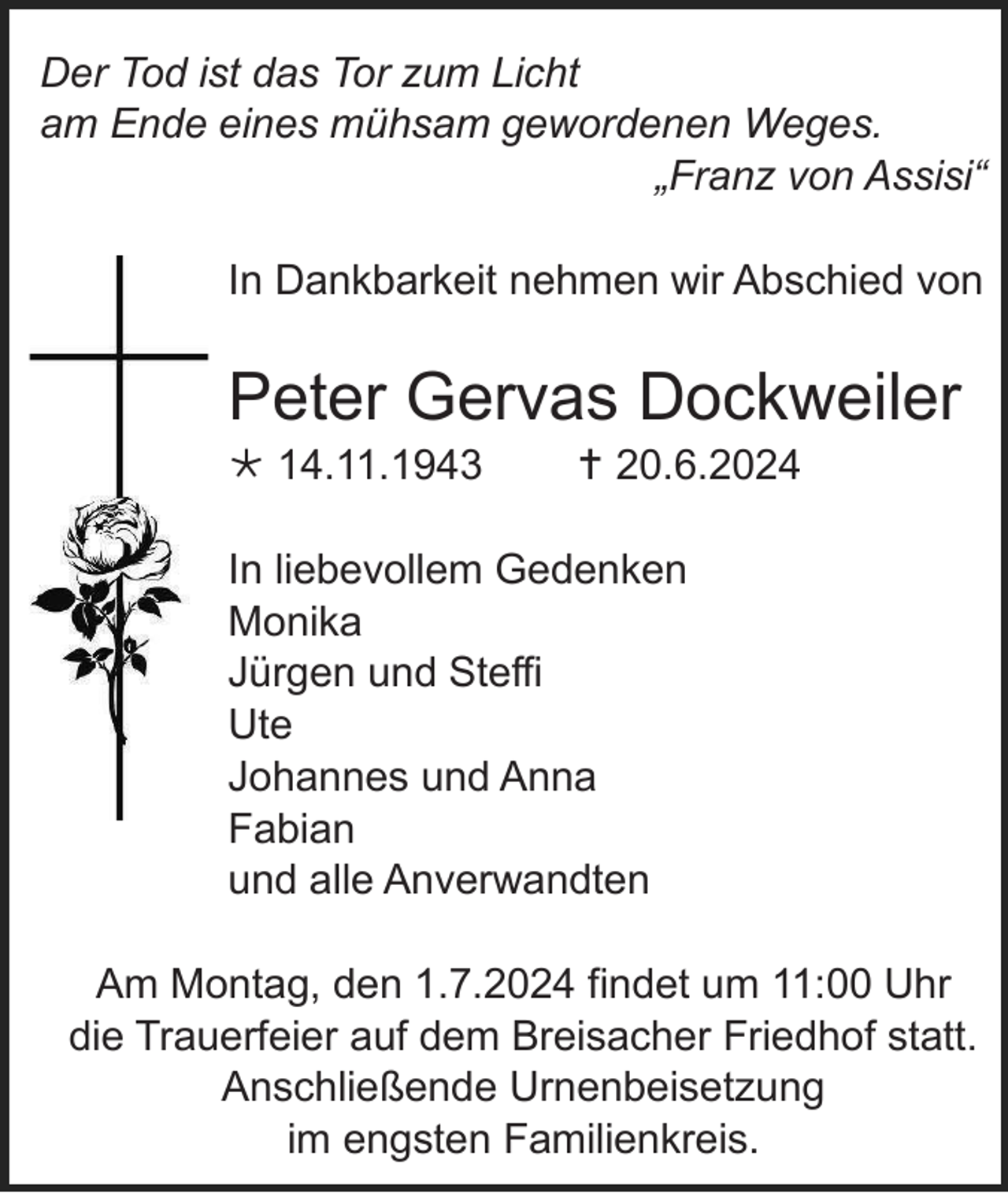 <p>Der Tod ist das Tor zum Licht<br />am Ende eines mühsam gewordenen Weges.<br />„Franz von Assisi“<br />In Dankbarkeit nehmen wir Abschied von</p><p>Peter Gervas Dockweiler<br /> 14.11.1943</p><p> 20.6.2024</p><p>In liebevollem Gedenken<br />Monika<br />Jürgen und Steffi<br />Ute<br />Johannes und Anna<br />Fabian<br />und alle Anverwandten<br />Am Montag, den 1.7.2024 findet um 11:00 Uhr<br />die Trauerfeier auf dem Breisacher Friedhof statt.<br />Anschließende Urnenbeisetzung<br />im engsten Familienkreis.</p>