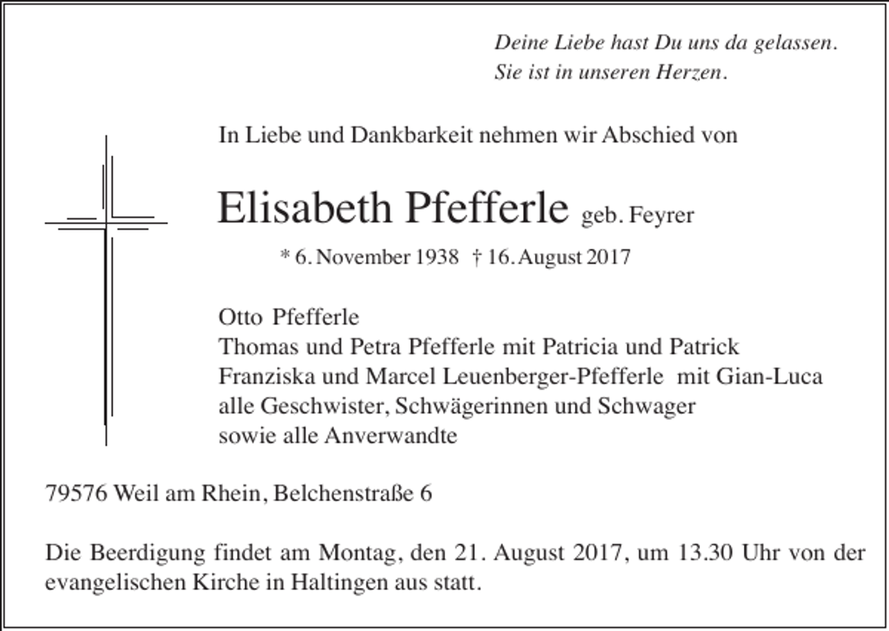 <p>Deine Liebe hast Du uns da gelassen.<br />Sie ist in unseren Herzen.</p><p>In Liebe und Dankbarkeit nehmen wir Abschied von</p><p>Elisabeth Pfefferle geb. Feyrer<br />* 6. November 1938 † 16. August 2017</p><p>Otto Pfefferle<br />Thomas und Petra Pfefferle mit Patricia und Patrick<br />Franziska und Marcel Leuenberger-Pfefferle mit Gian-Luca<br />alle Geschwister, Schwägerinnen und Schwager<br />sowie alle Anverwandte<br />79576 Weil am Rhein, Belchenstraße 6<br />Die Beerdigung findet am Montag, den 21. August 2017, um 13.30 Uhr von der<br />evangelischen Kirche in Haltingen aus statt.</p>