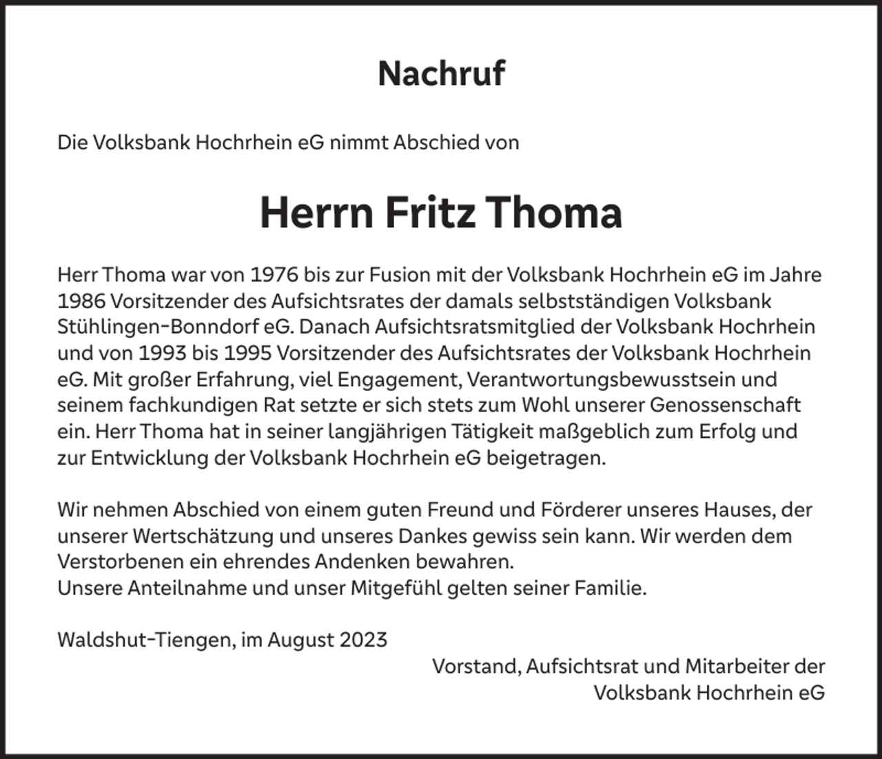 <p>Nachruf<br />Die Volksbank Hochrhein eG nimmt Abschied von</p><p>Herrn Fritz Thoma<br />Herr Thoma war von 1976 bis zur Fusion mit der Volksbank Hochrhein eG im Jahre<br />1986 Vorsitzender des Aufsichtsrates der damals selbstständigen Volksbank<br />Stühlingen-Bonndorf eG. Danach Aufsichtsratsmitglied der Volksbank Hochrhein<br />und von 1993 bis 1995 Vorsitzender des Aufsichtsrates der Volksbank Hochrhein<br />eG. Mit großer Erfahrung, viel Engagement, Verantwortungsbewusstsein und<br />seinem fachkundigen Rat setzte er sich stets zum Wohl unserer Genossenschaft<br />ein. Herr Thoma hat in seiner langjährigen Tätigkeit maßgeblich zum Erfolg und<br />zur Entwicklung der Volksbank Hochrhein eG beigetragen.<br />Wir nehmen Abschied von einem guten Freund und Förderer unseres Hauses, der<br />unserer Wertschätzung und unseres Dankes gewiss sein kann. Wir werden dem<br />Verstorbenen ein ehrendes Andenken bewahren.<br />Unsere Anteilnahme und unser Mitgefühl gelten seiner Familie.<br />Waldshut-Tiengen, im August 2023<br />Vorstand, Aufsichtsrat und Mitarbeiter der<br />Volksbank Hochrhein eG</p>