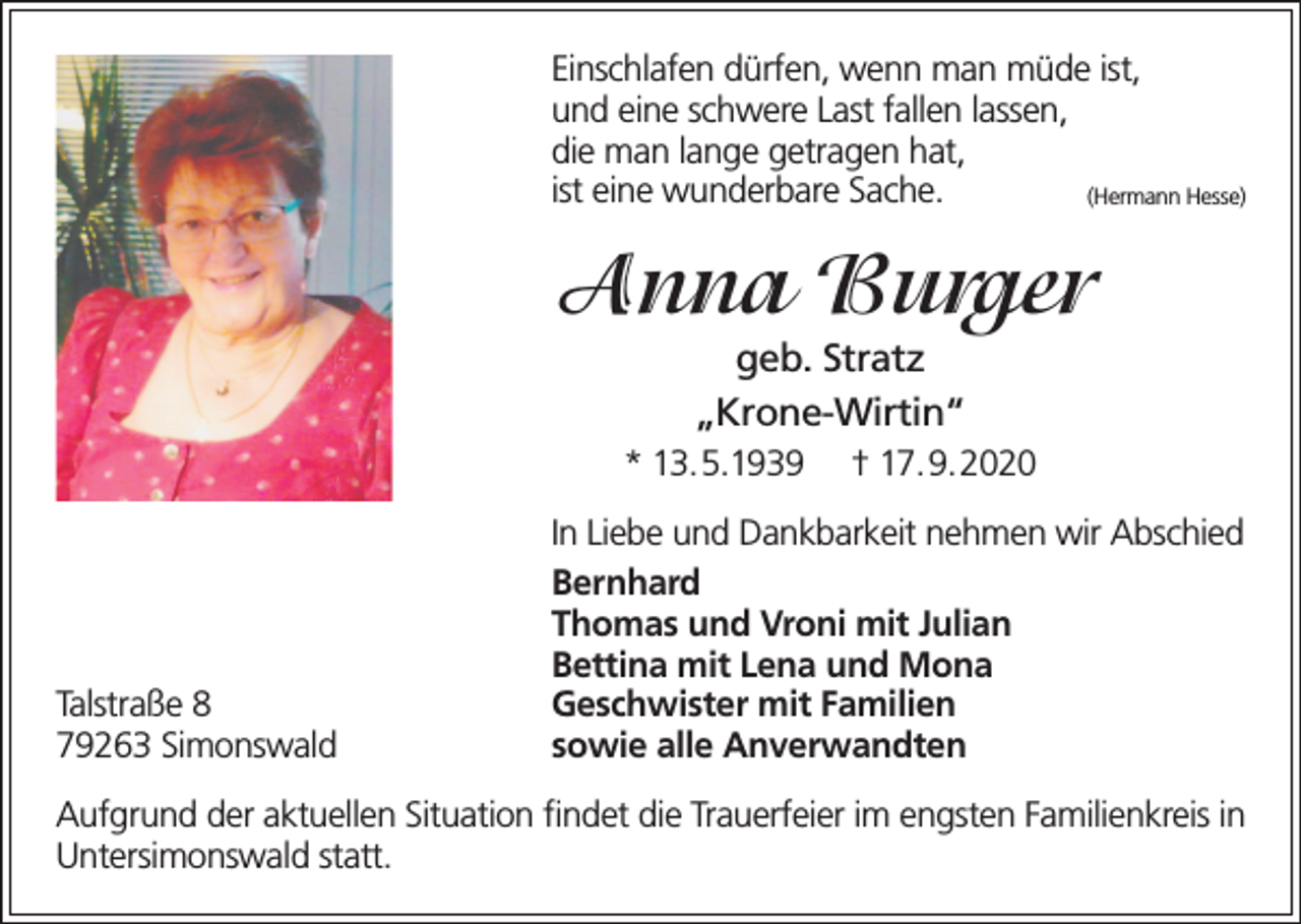 <p>Einschlafen dürfen, wenn man müde ist,<br />und eine schwere Last fallen lassen,<br />die man lange getragen hat,<br />ist eine wunderbare Sache.<br />(Hermann Hesse)</p><p>Anna Burger<br />geb. Stratz<br />„Krone-Wirtin“</p><p>* 13.5.1939</p><p>Talstraße 8<br />79263 Simonswald</p><p>† 17.9.2020</p><p>In Liebe und Dankbarkeit nehmen wir Abschied<br />Bernhard<br />Thomas und Vroni mit Julian<br />Bettina mit Lena und Mona<br />Geschwister mit Familien<br />sowie alle Anverwandten</p><p>Aufgrund der aktuellen Situation findet die Trauerfeier im engsten Familienkreis in<br />Untersimonswald statt.</p>