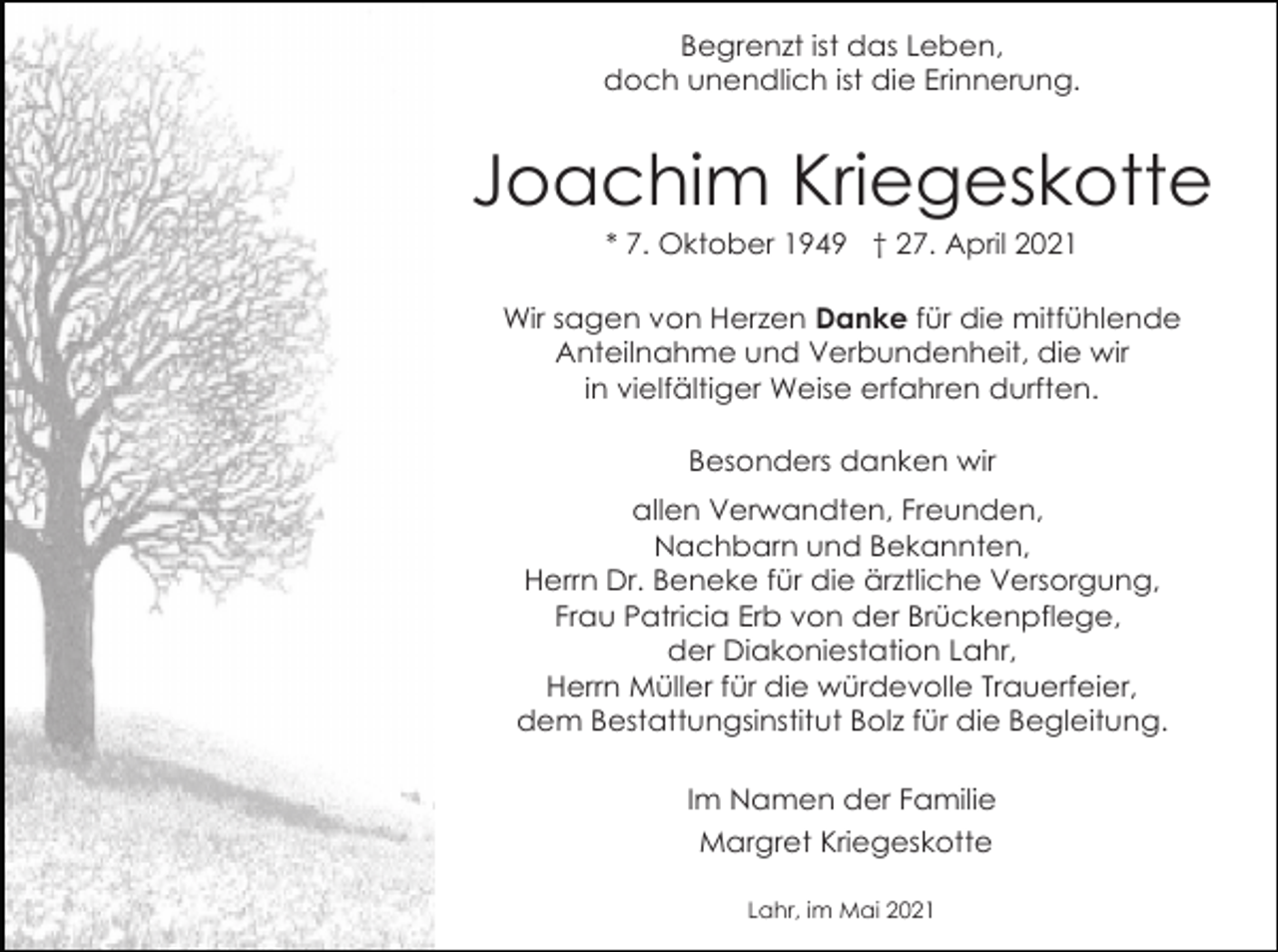 <p>Begrenzt ist das Leben,<br />doch unendlich ist die Erinnerung.</p><p>Joachim Kriegeskotte<br />* 7. Oktober 1949 † 27. April 2021<br />Wir sagen von Herzen Danke für die mitfühlende<br />Anteilnahme und Verbundenheit, die wir<br />in vielfältiger Weise erfahren durften.<br />Besonders danken wir<br />allen Verwandten, Freunden,<br />Nachbarn und Bekannten,<br />Herrn Dr. Beneke für die ärztliche Versorgung,<br />Frau Patricia Erb von der Brückenpflege,<br />der Diakoniestation Lahr,<br />Herrn Müller für die würdevolle Trauerfeier,<br />dem Bestattungsinstitut Bolz für die Begleitung.<br />Im Namen der Familie<br />Margret Kriegeskotte<br />Lahr, im Mai 2021</p>
