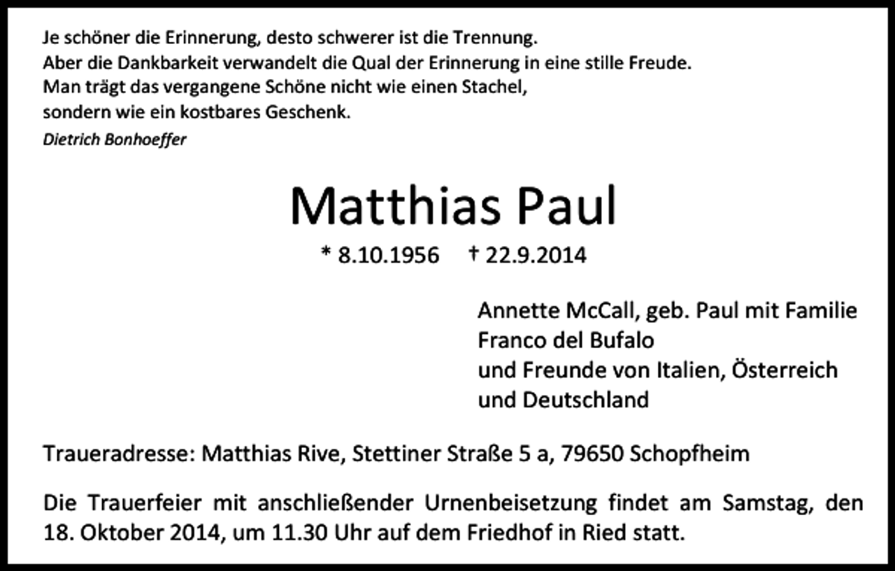 <p>Je schöner die Erinnerung, desto schwerer ist die Trennung.<br />Aber die Dankbarkeit verwandelt die Qual der Erinnerung in eine stille Freude.<br />Man trägt das vergangene Schöne nicht wie einen Stachel,<br />sondern wie ein kostbares Geschenk.<br />Dietrich Bonhoeffer</p><p>Matthias Paul<br />* 8.10.1956</p><p>† 22.9.2014</p><p>Annette McCall, geb. Paul mit Familie<br />Franco del Bufalo<br />und Freunde von Italien, Österreich<br />und Deutschland<br />Traueradresse: Matthias Rive, Stettiner Straße 5 a, 79650 Schopfheim<br />Die Trauerfeier mit anschließender Urnenbeisetzung findet am Samstag, den<br />18. Oktober 2014, um 11.30 Uhr auf dem Friedhof in Ried statt.</p>