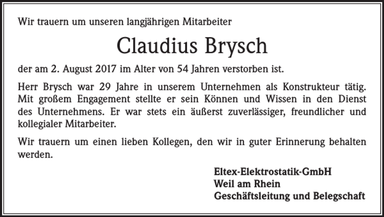 <p>Wir trauern um unseren langjährigen Mitarbeiter</p><p>Claudius Brysch<br />der am 2. August 2017 im Alter von 54 Jahren verstorben ist.<br />Herr Brysch war 29 Jahre in unserem Unternehmen als Konstrukteur tätig.<br />Mit großem Engagement stellte er sein Können und Wissen in den Dienst<br />des Unternehmens. Er war stets ein äußerst zuverlässiger, freundlicher und<br />­kollegialer Mitarbeiter.<br />Wir trauern um einen lieben Kollegen, den wir in guter Erinnerung behalten<br />werden.<br />Eltex-Elektrostatik-GmbH<br />Weil am Rhein<br />Geschäftsleitung und Belegschaft</p>