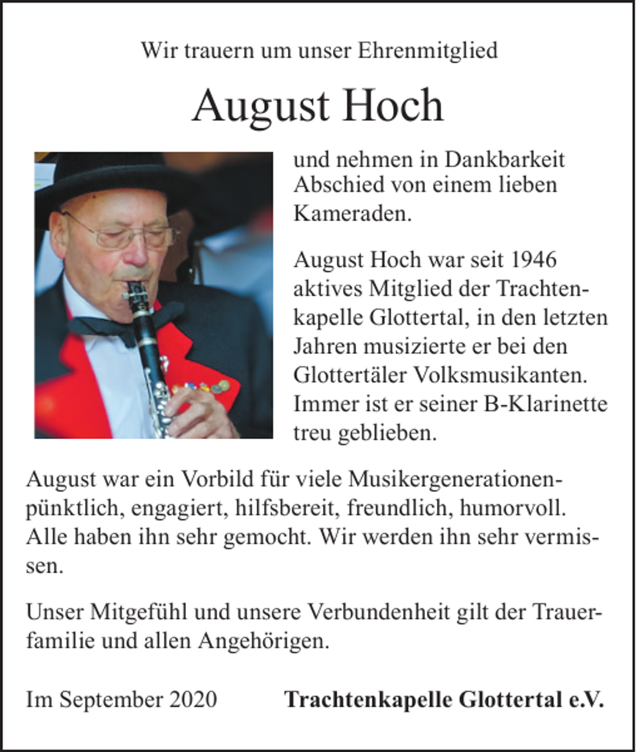 <p>Wir trauern um unser Ehrenmitglied</p><p>August Hoch<br />und nehmen in Dankbarkeit<br />Abschied von einem lieben<br />Kameraden.<br />August Hoch war seit 1946<br />aktives Mitglied der Trachtenkapelle Glottertal, in den letzten<br />Jahren musizierte er bei den<br />Glottertäler Volksmusikanten.<br />Immer ist er seiner B-Klarinette<br />treu geblieben.<br />August war ein Vorbild für viele Musikergenerationenpünktlich, engagiert, hilfsbereit, freundlich, humorvoll.<br />Alle haben ihn sehr gemocht. Wir werden ihn sehr vermissen.<br />Unser Mitgefühl und unsere Verbundenheit gilt der Trauerfamilie und allen Angehörigen.<br />Im September 2020</p><p>Trachtenkapelle Glottertal e.V.</p>