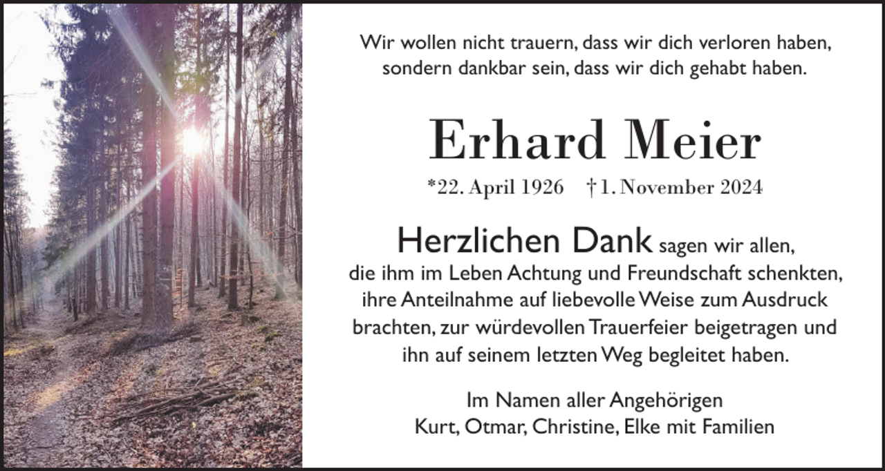 <p>Wir wollen nicht trauern, dass wir dich verloren haben,<br />sondern dankbar sein, dass wir dich gehabt haben.</p><p>Erhard Meier</p><p>*22. April 1926 † 1. November 2024</p><p>Herzlichen Dank</p><p>sagen wir allen,<br />die ihm im Leben Achtung und Freundschaft schenkten,<br />ihre Anteilnahme auf liebevolle Weise zum Ausdruck<br />brachten, zur würdevollen Trauerfeier beigetragen und<br />ihn auf seinem letzten Weg begleitet haben.<br />Im Namen aller Angehörigen<br />Kurt, Otmar, Christine, Elke mit Familien</p>