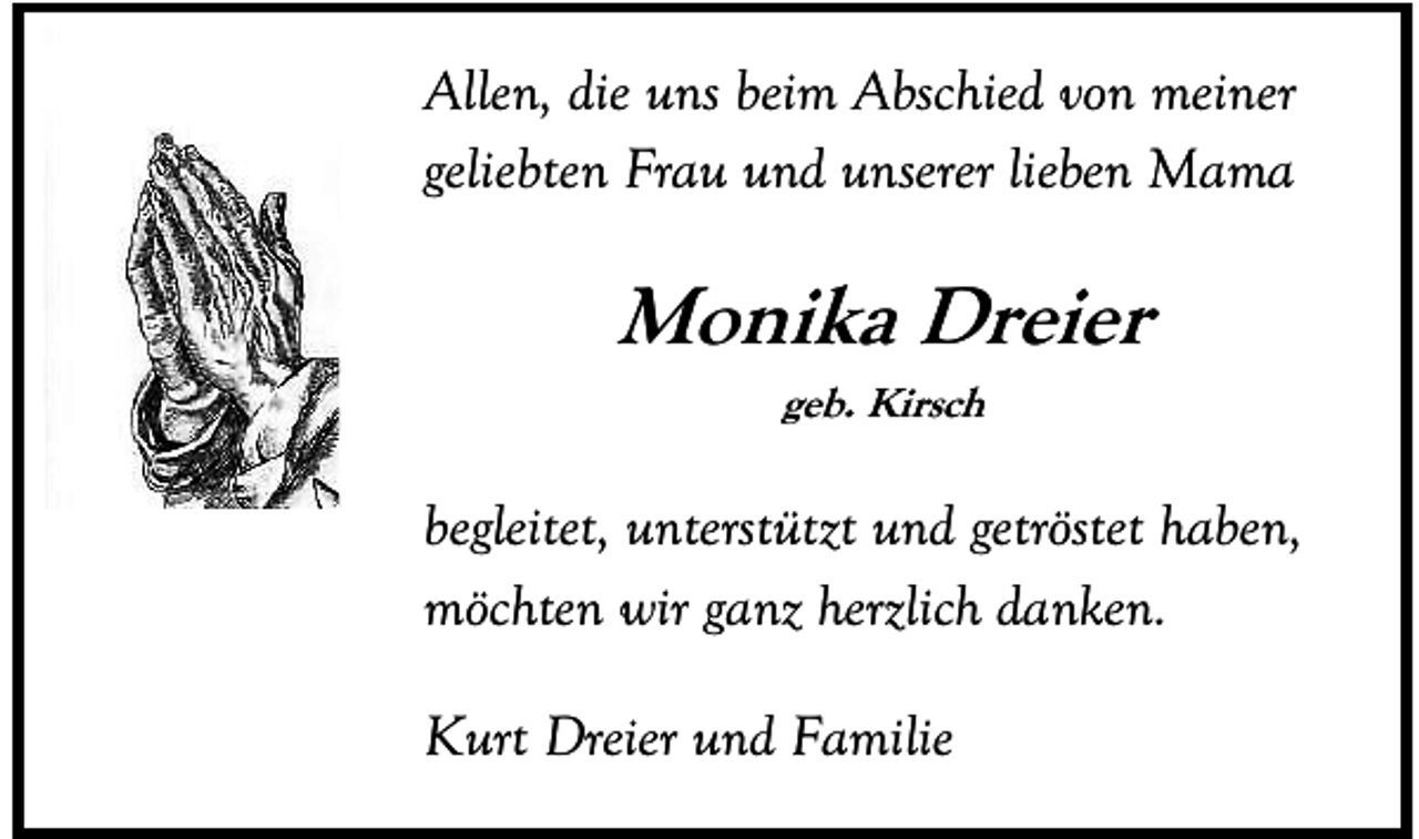 <p>Allen, die uns beim Abschied von meiner<br />geliebten Frau und unserer lieben Mama</p><p>Monika Dreier<br />geb. Kirsch</p><p>begleitet, unterstützt und getröstet haben,<br />möchten wir ganz herzlich danken.<br />Kurt Dreier und Familie</p>