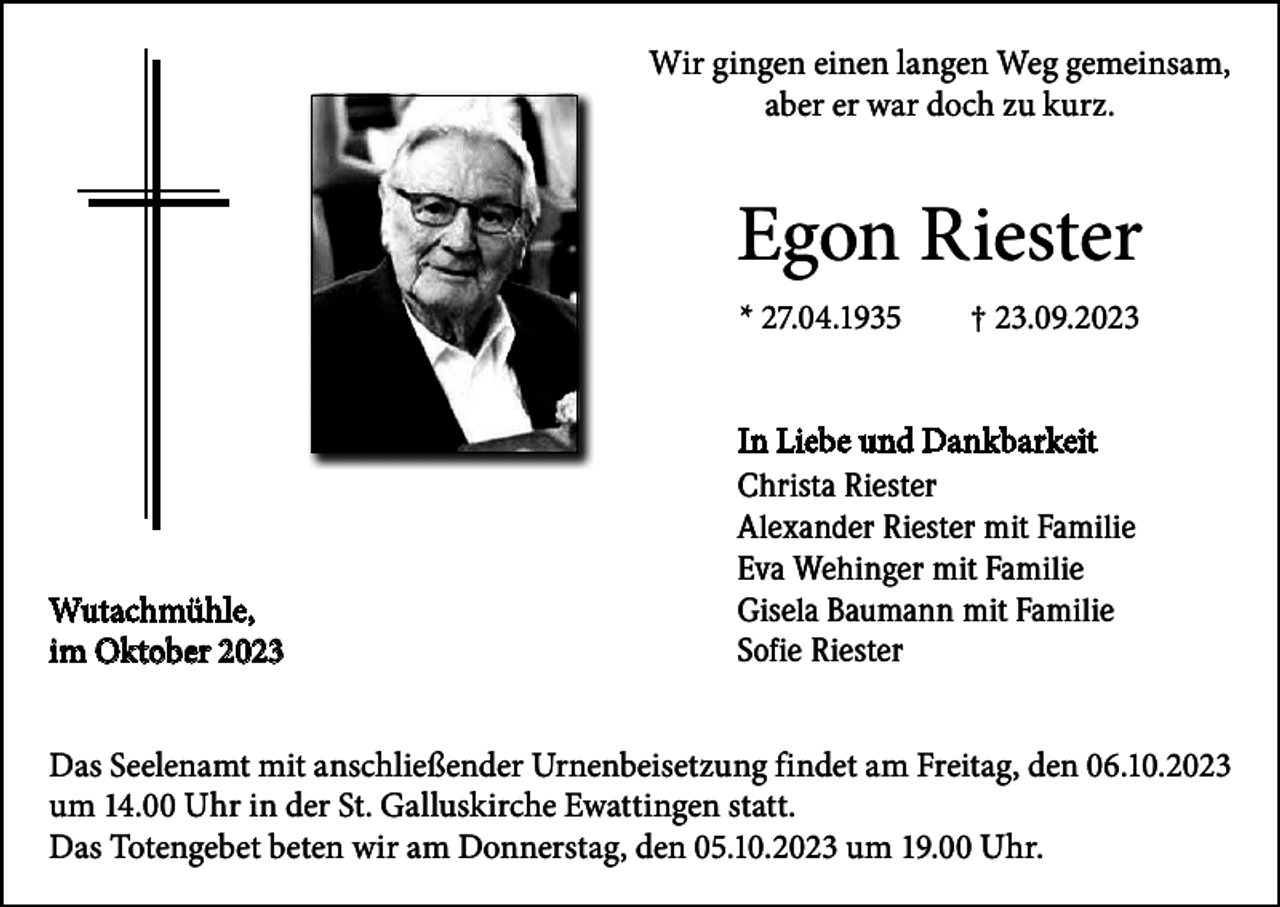 <p>Wir gingen einen langen Weg gemeinsam,<br />aber er war doch zu kurz.</p><p>Egon Riester<br />* 27.04.1935 † 23.09.2023</p><p>Wutachmühle,<br />Wutachmühle,<br />im Oktober</p><p>In Liebe und Dankbarkeit<br />Christa Riester<br />Alexander Riester mit Familie<br />Eva Wehinger mit Familie<br />Gisela Baumann mit Familie<br />Sofie Riester</p><p>Das Seelenamt mit anschließender Urnenbeisetzung findet am Freitag, den 06.10.2023<br />um 14.00 Uhr in der St. Galluskirche Ewattingen statt.<br />Das Totengebet beten wir am Donnerstag, den 05.10.2023 um 19.00 Uhr.</p>