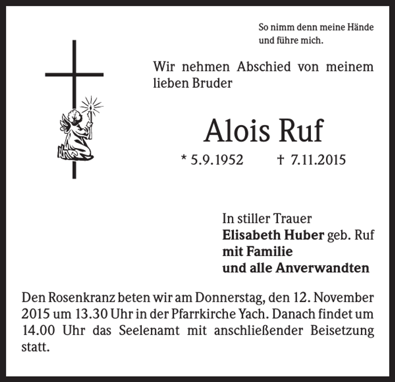 <p>So nimm denn meine Hände<br />und führe mich.</p><p>Wir nehmen Abschied von meinem<br />lieben Bruder</p><p>Alois Ruf<br />* 5.9.1952</p><p>† 7.11.2015</p><p>In stiller Trauer<br />Elisabeth Huber geb. Ruf<br />mit Familie<br />und alle Anverwandten<br />Den Rosenkranz beten wir am Donnerstag, den 12. November<br />2015 um 13.30 Uhr in der Pfarrkirche Yach. Danach findet um<br />14.00 Uhr das Seelenamt mit anschließender Beisetzung<br />statt.</p>