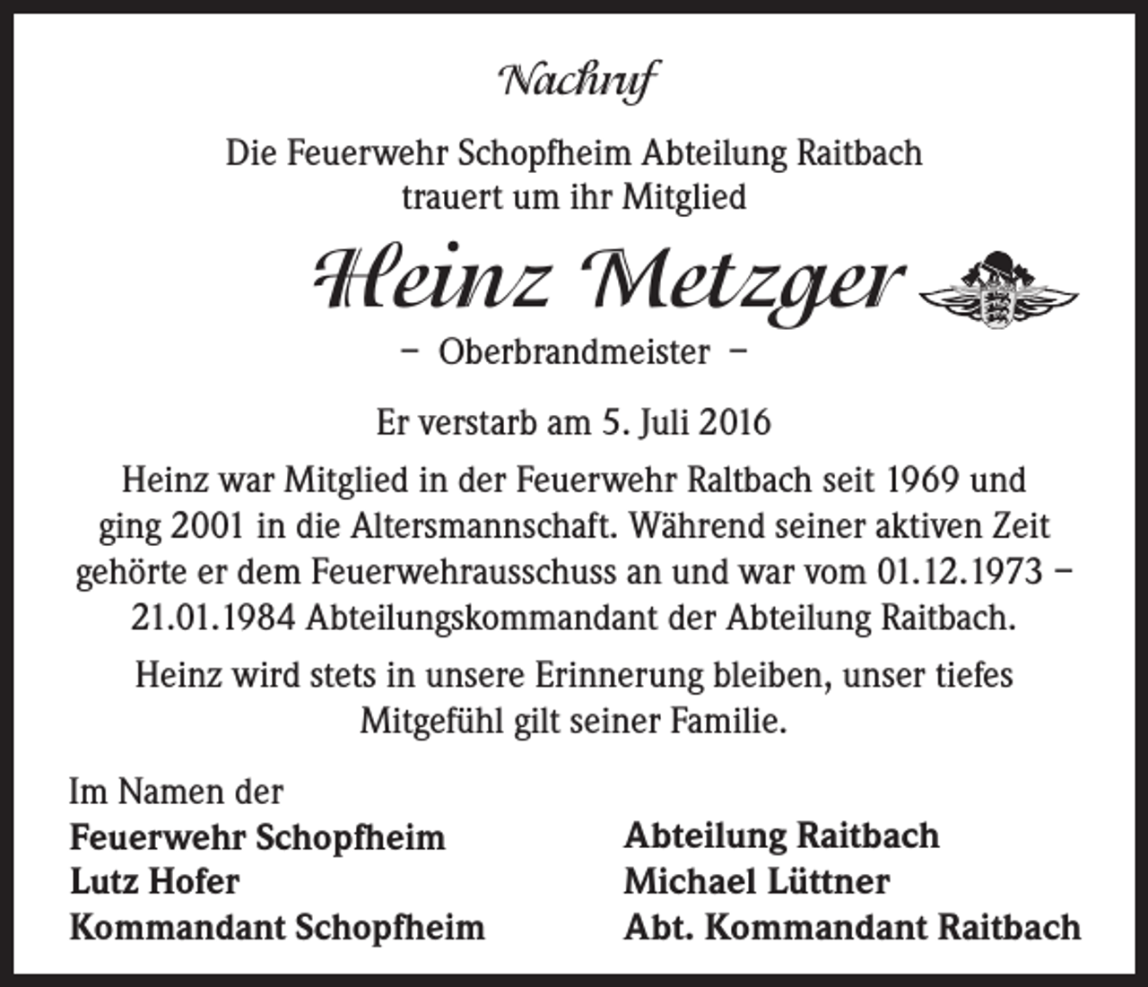 <p>Nachruf<br />Die Feuerwehr Schopfheim Abteilung Raitbach<br />trauert um ihr Mitglied</p><p>Heinz Metzger<br />– Oberbrandmeister –</p><p>Er verstarb am 5. Juli 2016<br />Heinz war Mitglied in der Feuerwehr Raltbach seit 1969 und<br />ging 2001 in die Altersmannschaft. Während seiner aktiven Zeit<br />gehörte er dem Feuerwehrausschuss an und war vom 01.12.1973 –<br />21.01.1984 Abteilungskommandant der Abteilung Raitbach.<br />Heinz wird stets in unsere Erinnerung bleiben, unser tiefes<br />Mitgefühl gilt seiner Familie.<br />Im Namen der<br />Feuerwehr Schopfheim<br />Lutz Hofer<br />Kommandant Schopfheim</p><p>Abteilung Raitbach<br />Michael Lüttner<br />Abt. Kommandant Raitbach</p>