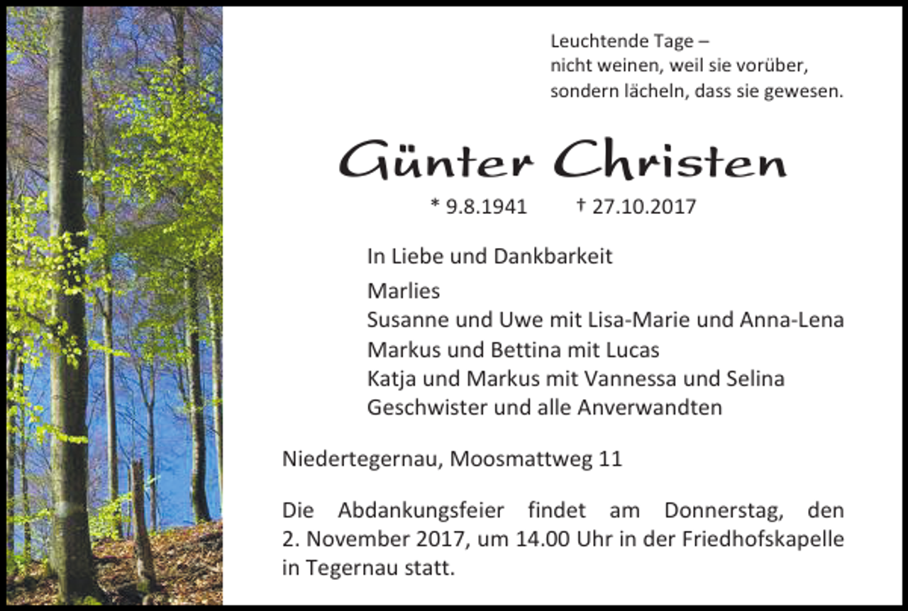 <p>Leuchtende Tage –<br />nicht weinen, weil sie vorüber,<br />sondern lächeln, dass sie gewesen.</p><p>Günter Christen<br />* 9.8.1941</p><p>† 27.10.2017</p><p>In Liebe und Dankbarkeit<br />Marlies<br />Susanne und Uwe mit Lisa-Marie und Anna-Lena<br />Markus und Bettina mit Lucas<br />Katja und Markus mit Vannessa und Selina<br />Geschwister und alle Anverwandten<br />Niedertegernau, Moosmattweg 11<br />Die Abdankungsfeier findet am Donnerstag, den<br />2. November 2017, um 14.00 Uhr in der Friedhofskapelle<br />in Tegernau statt.</p>