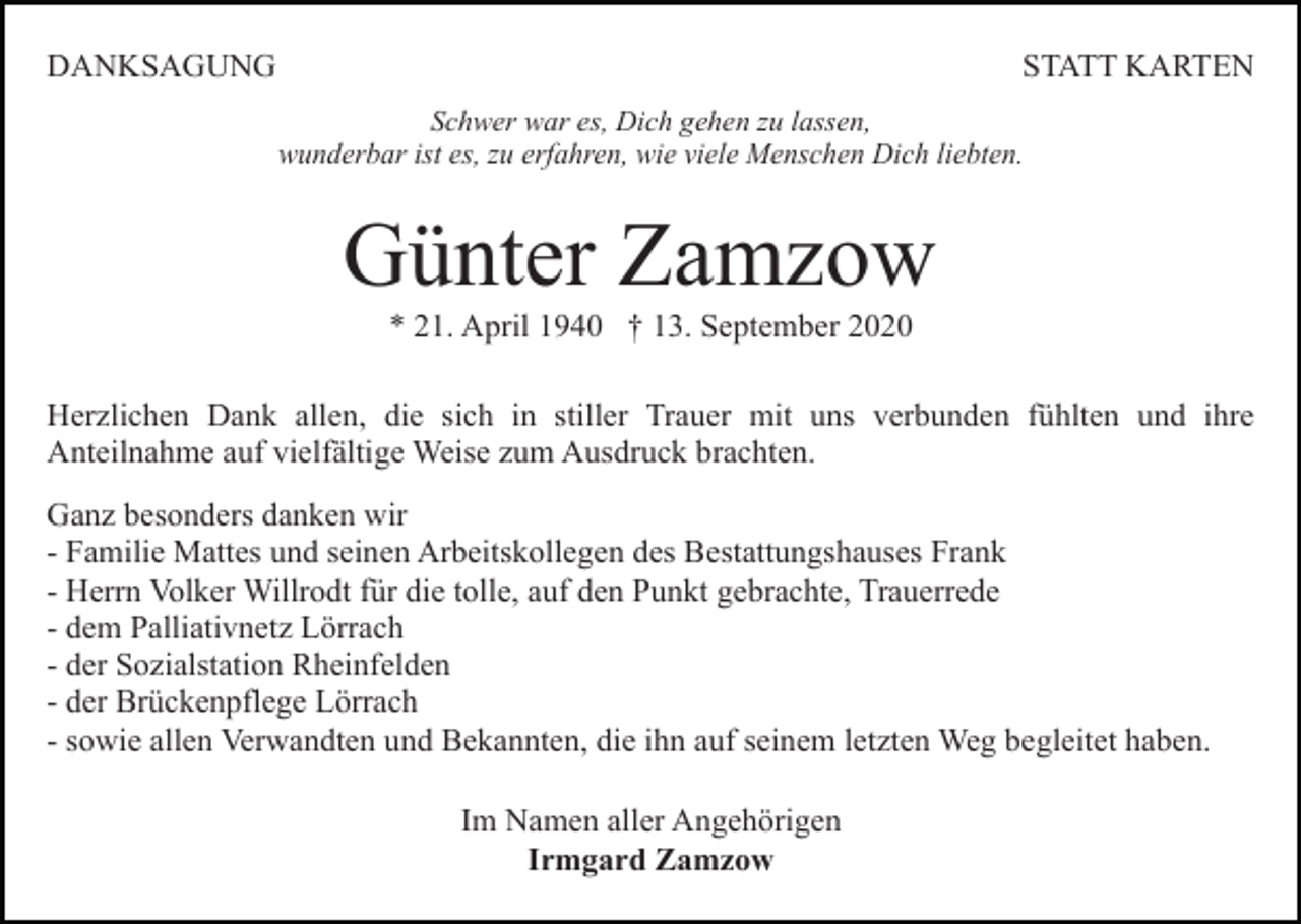 <p>DANKSAGUNG</p><p>STATT KARTEN<br />Schwer war es, Dich gehen zu lassen,<br />wunderbar ist es, zu erfahren, wie viele Menschen Dich liebten.</p><p>Günter Zamzow<br />* 21. April 1940 † 13. September 2020<br />Herzlichen Dank allen, die sich in stiller Trauer mit uns verbunden fühlten und ihre<br />Anteilnahme auf vielfältige Weise zum Ausdruck brachten.<br />Ganz besonders danken wir<br />- Familie Mattes und seinen Arbeitskollegen des Bestattungshauses Frank<br />- Herrn Volker Willrodt für die tolle, auf den Punkt gebrachte, Trauerrede<br />- dem Palliativnetz Lörrach<br />- der Sozialstation Rheinfelden<br />- der Brückenpflege Lörrach<br />- sowie allen Verwandten und Bekannten, die ihn auf seinem letzten Weg begleitet haben.<br />Im Namen aller Angehörigen<br />Irmgard Zamzow</p>