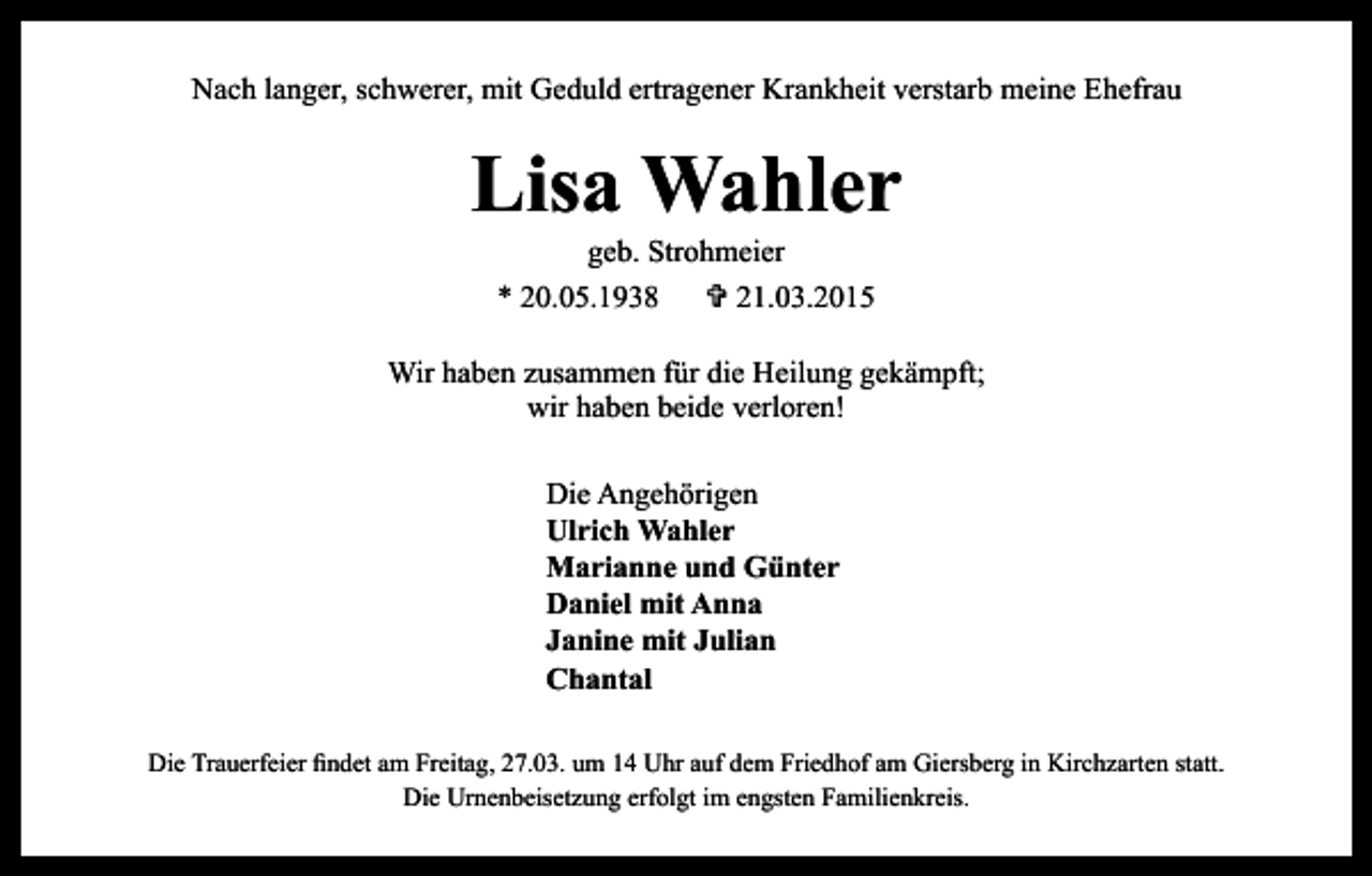 <p>Nach langer, schwerer, mit Geduld ertragener Krankheit verstarb meine Ehefrau</p><p>Lisa Wahler<br />geb. Strohmeier<br />* 20.05.1938 V 21.03.2015</p><p>Wir haben zusammen für die Heilung gekämpft;<br />wir haben beide verloren!<br />Die Angehörigen<br />Ulrich Wahler<br />Marianne und Günter<br />Daniel mit Anna<br />Janine mit Julian<br />Chantal<br />Die Trauerfeier findet am Freitag, 27.03. um 14 Uhr auf dem Friedhof am Giersberg in Kirchzarten statt.<br />Die Urnenbeisetzung erfolgt im engsten Familienkreis.</p>