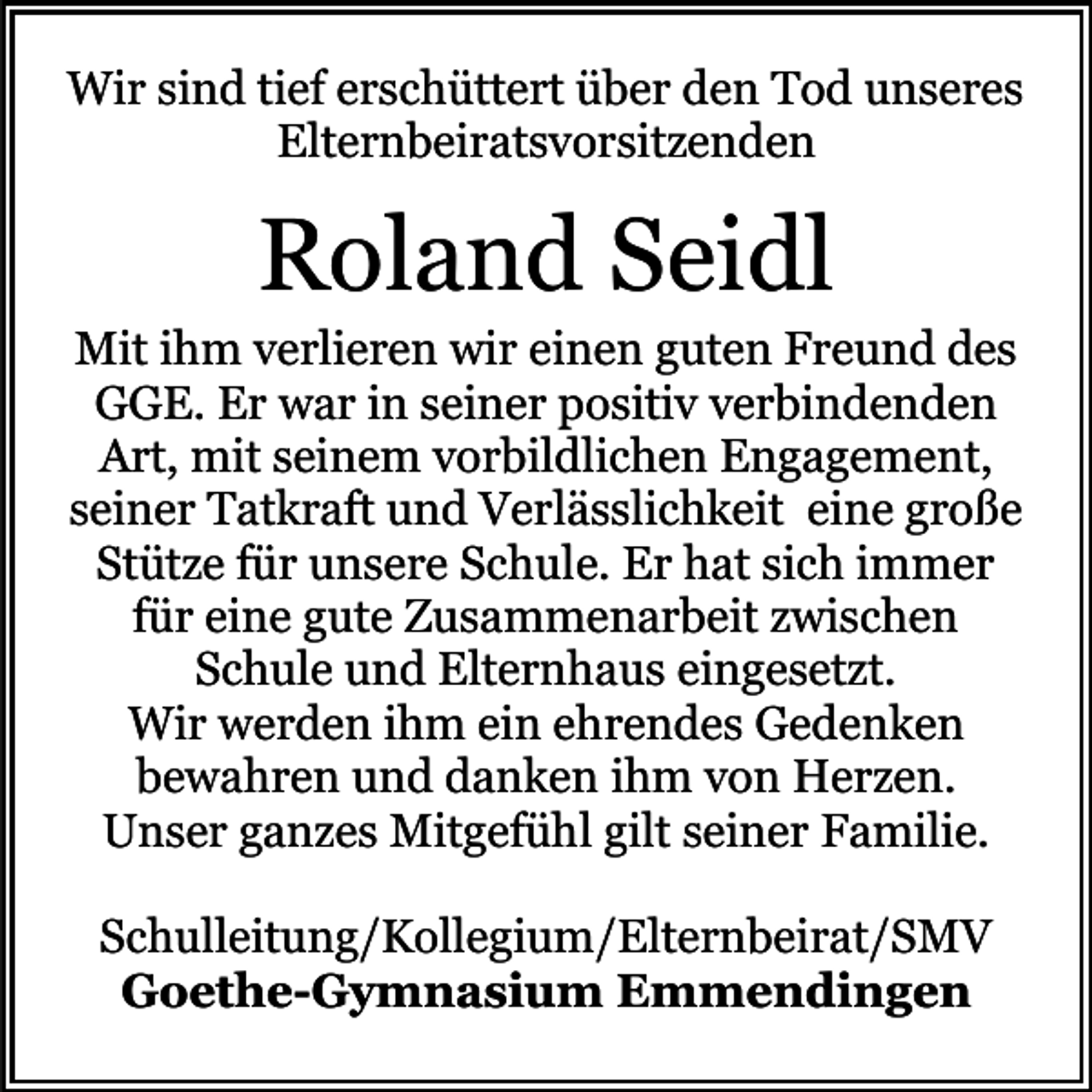 <p>Wir sind tief erschüttert über den Tod unseres<br />Elternbeiratsvorsitzenden</p><p>Roland Seidl</p><p>Mit ihm verlieren wir einen guten Freund des<br />GGE. Er war in seiner positiv verbindenden<br />Art, mit seinem vorbildlichen Engagement,<br />seiner Tatkraft und Verlässlichkeit eine große<br />Stütze für unsere Schule. Er hat sich immer<br />für eine gute Zusammenarbeit zwischen<br />Schule und Elternhaus eingesetzt.<br />Wir werden ihm ein ehrendes Gedenken<br />bewahren und danken ihm von Herzen.<br />Unser ganzes Mitgefühl gilt seiner Familie.<br />Schulleitung/Kollegium/Elternbeirat/SMV<br />Goethe-Gymnasium Emmendingen</p>