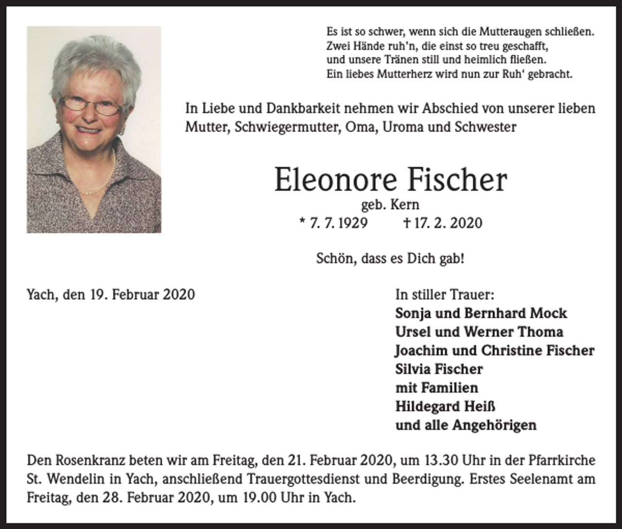 <p>Es ist so schwer, wenn sich die Mutteraugen schließen.<br />Zwei Hände ruh’n, die einst so treu geschafft,<br />und unsere Tränen still und heimlich fließen.<br />Ein liebes Mutterherz wird nun zur Ruh‘ gebracht.</p><p>In Liebe und Dankbarkeit nehmen wir Abschied von unserer lieben<br />Mutter, Schwiegermutter, Oma, Uroma und Schwester</p><p>Eleonore Fischer<br />geb. Kern<br />* 7. 7. 1929<br />† 17. 2. 2020<br />Schön, dass es Dich gab!<br />Yach, den 19. Februar 2020 In stiller Trauer:<br />Sonja und Bernhard Mock<br />Ursel und Werner Thoma<br />Joachim und Christine Fischer<br />Silvia Fischer<br />mit Familien<br />Hildegard Heiß<br />und alle Angehörigen<br />Den Rosenkranz beten wir am Freitag, den 21. Februar 2020, um 13.30 Uhr in der Pfarrkirche<br />St. Wendelin in Yach, anschließend Trauergottesdienst und Beerdigung. Erstes Seelenamt am<br />Freitag, den 28. Februar 2020, um 19.00 Uhr in Yach.</p>