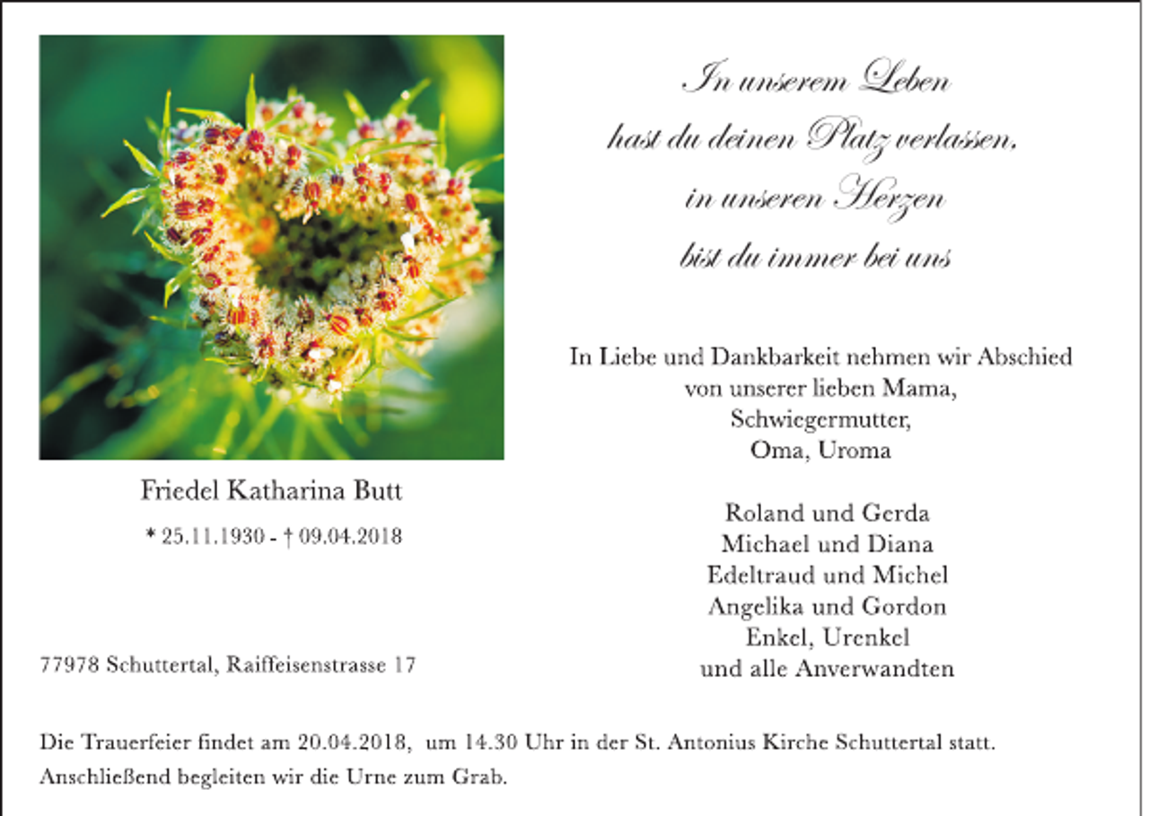 <p>In unsere<br />In<br />unserem<br />m Leben<br />Leben<br />Platz verlassen,<br />hast du deinen Platz<br />in<br />in unseren<br />unseren Herzen<br />Herzen<br />bist du iimmer<br />m mer bei uns<br />I n Li e b e u n d D a n k b ar k eit n e h m e n wir A bs c hi e d<br />v o n u ns er er li e b e n M a m a,<br />S c h wi e g er m utt er,<br />O m a, Ur o m a</p><p>Fri e d el K at h ari n a B utt<br />* 2 5. . 1 9 3 0 - † 0 9. 0 4. 2 0 1 8</p><p>9 7 8 S c h utt ert al, R aiff eis e nstr ass e 1 7</p><p>R ol a n d u n d G er d a<br />Mi c h a el u n d Di a n a<br />E d eltr a u d u n d Mi c h el<br />A n g eli k a u n d G or d o n<br />E n k el, Ur e n k el<br />u n d all e A n v er w a n dt e n</p><p>Di e Tr a u erf ei er fi n d et a m 2 0. 0 4. 2 0 1 8, u m 1 4. 3 0 U hr i n d er St. A nt o ni us Kir c h e S c h utt ert al st att.<br />A ns c hli e ß e n d b e gl eit e n wir di e Ur n e z u m Gr a b.</p>