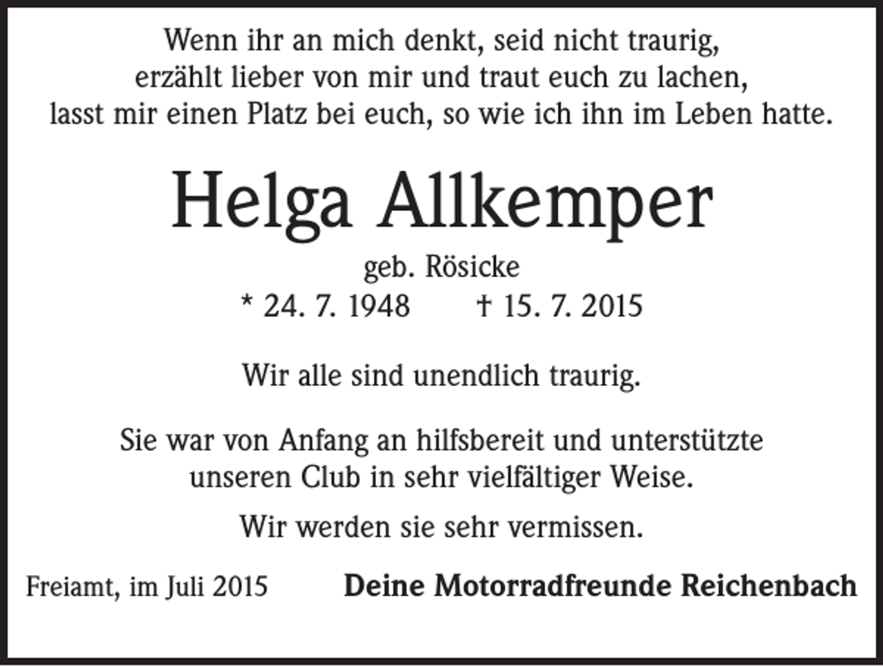 <p>Wenn ihr an mich denkt, seid nicht traurig,<br />erzählt lieber von mir und traut euch zu lachen,<br />lasst mir einen Platz bei euch, so wie ich ihn im Leben hatte.</p><p>Helga Allkemper<br />geb. Rösicke<br />* 24. 7. 1948 † 15. 7. 2015<br />Wir alle sind unendlich traurig.<br />Sie war von Anfang an hilfsbereit und unterstützte<br />unseren Club in sehr vielfältiger Weise.<br />Wir werden sie sehr vermissen.<br />Freiamt, im Juli 2015</p><p>Deine Motorradfreunde Reichenbach</p>