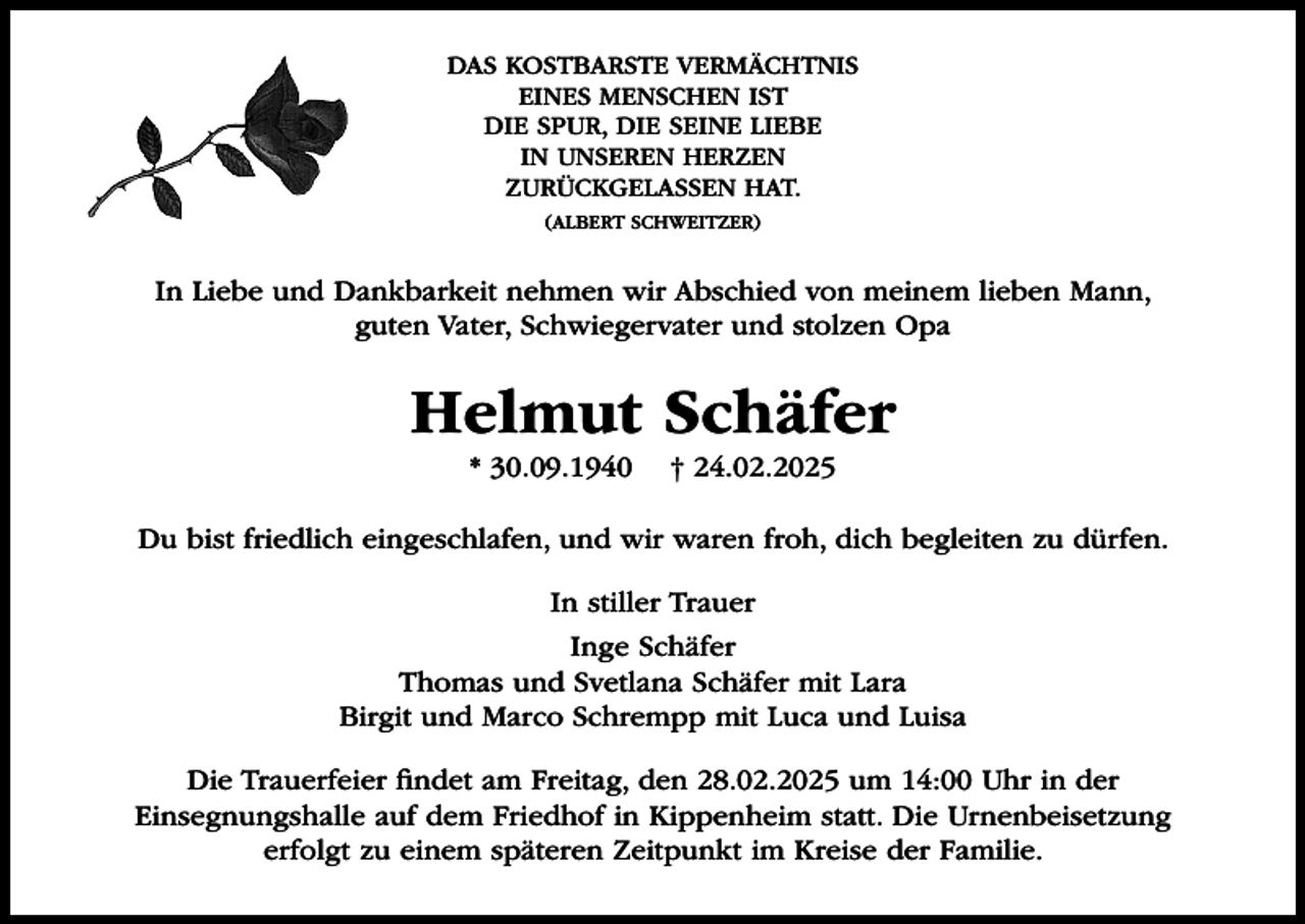 <p>DAS KOSTBARSTE VERMÄCHTNIS<br />EINES MENSCHEN IST<br />DIE SPUR, DIE SEINE LIEBE<br />IN UNSEREN HERZEN<br />ZURÜCKGELASSEN HAT.<br />(ALBERT SCHWEITZER)</p><p>In Liebe und Dankbarkeit nehmen wir Abschied von meinem lieben Mann,<br />guten Vater, Schwiegervater und stolzen Opa</p><p>Helmut Schäfer<br />* 30.09.1940</p><p>† 24.02.2025</p><p>Du bist friedlich eingeschlafen, und wir waren froh, dich begleiten zu dürfen.<br />In stiller Trauer<br />Inge Schäfer<br />Thomas und Svetlana Schäfer mit Lara<br />Birgit und Marco Schrempp mit Luca und Luisa<br />Die Trauerfeier findet am Freitag, den 28.02.2025 um 14:00 Uhr in der<br />Einsegnungshalle auf dem Friedhof in Kippenheim statt. Die Urnenbeisetzung<br />erfolgt zu einem späteren Zeitpunkt im Kreise der Familie.</p>