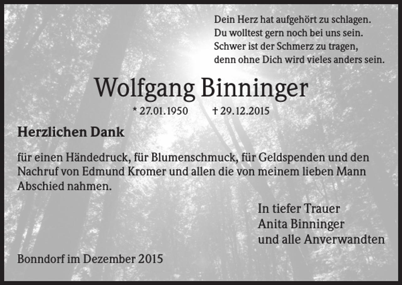 <p>Dein Herz hat aufgehört zu schlagen.<br />Du wolltest gern noch bei uns sein.<br />Schwer ist der Schmerz zu tragen,<br />denn ohne Dich wird vieles anders sein.</p><p>Wolfgang Binninger<br />* 27.01.1950</p><p>† 29.12.2015</p><p>Herzlichen Dank<br />für einen Händedruck, für Blumenschmuck, für Geldspenden und den<br />Nachruf von Edmund Kromer und allen die von meinem lieben Mann<br />Abschied nahmen.</p><p>In tiefer Trauer<br />Anita Binninger<br />und alle Anverwandten<br />Bonndorf im Dezember 2015</p>