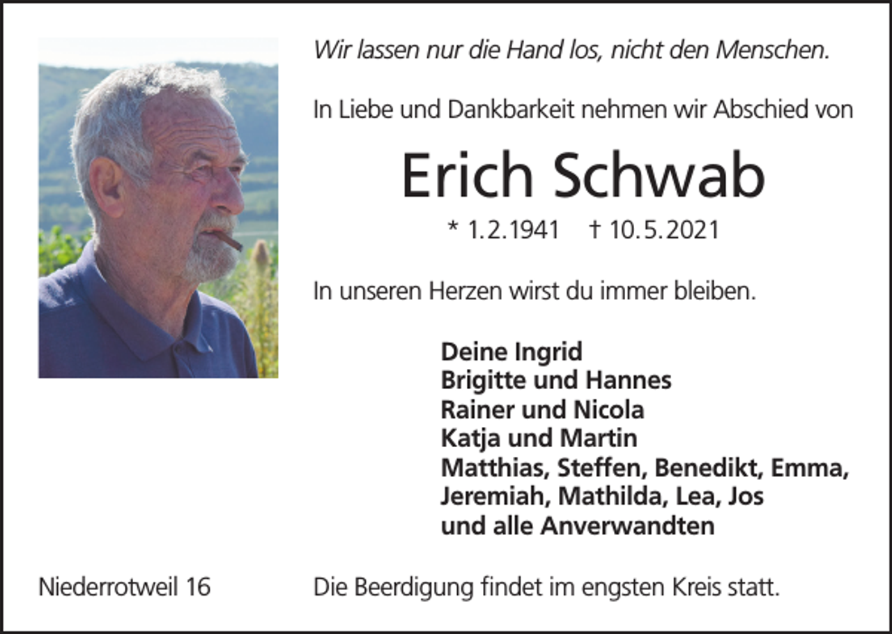 <p>Wir lassen nur die Hand los, nicht den Menschen.<br />In Liebe und Dankbarkeit nehmen wir Abschied von</p><p>Erich Schwab<br />* 1.2.1941</p><p>† 10.5.2021</p><p>In unseren Herzen wirst du immer bleiben.<br />Deine Ingrid<br />Brigitte und Hannes<br />Rainer und Nicola<br />Katja und Martin<br />Matthias, Steffen, Benedikt, Emma,<br />Jeremiah, Mathilda, Lea, Jos<br />und alle Anverwandten<br />Niederrotweil 16</p><p>Die Beerdigung findet im engsten Kreis statt.</p>