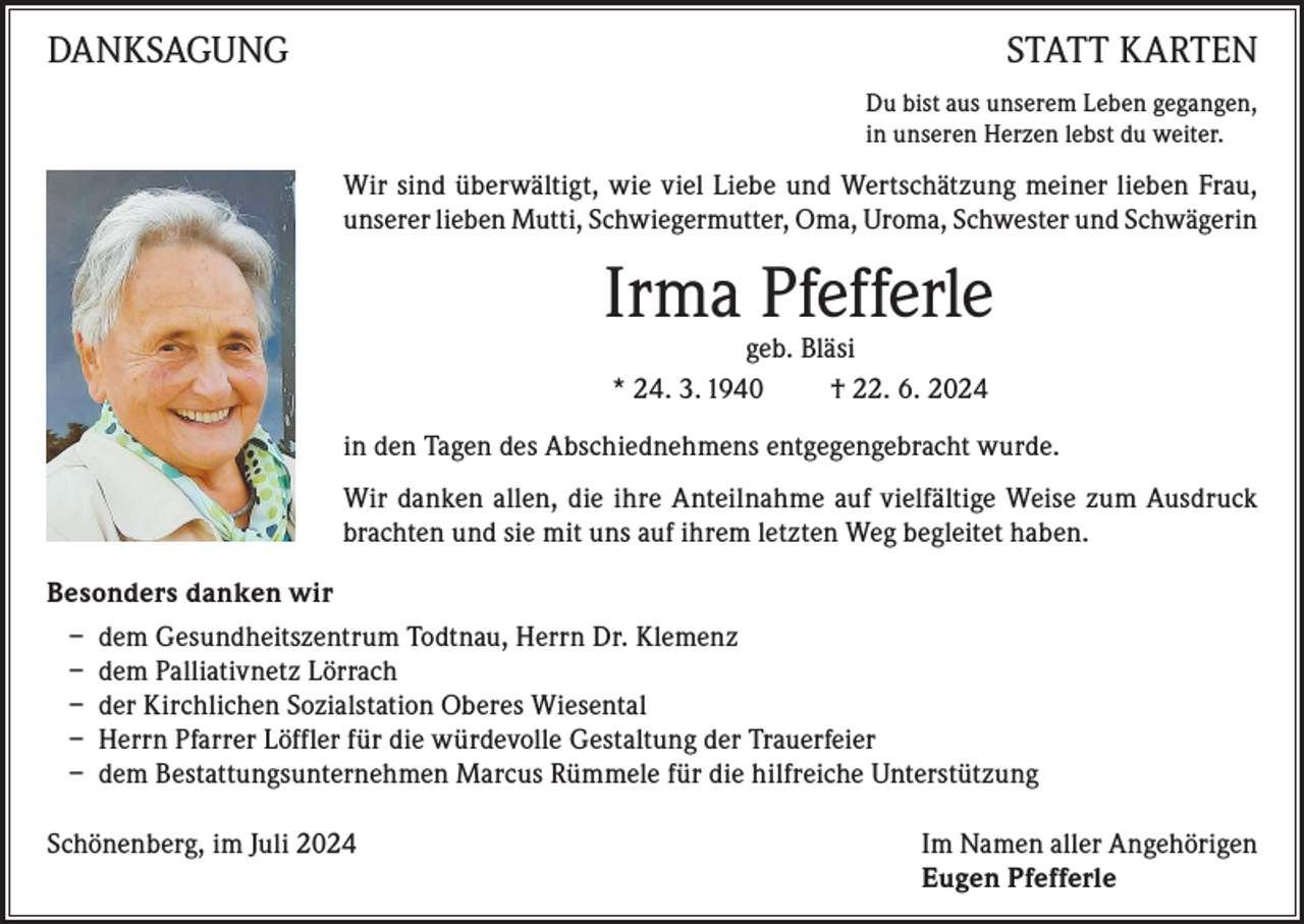 <p>DANKSAGUNG</p><p>STATT KARTEN<br />Du bist aus unserem Leben gegangen,<br />in unseren Herzen lebst du weiter.</p><p>Wir sind überwältigt, wie viel Liebe und Wertschätzung meiner lieben Frau,<br />unserer lieben Mutti, Schwiegermutter, Oma, Uroma, Schwester und Schwägerin</p><p>Irma Pfefferle<br />geb. Bläsi<br />* 24. 3. 1940<br />† 22. 6. 2024</p><p>in den Tagen des Abschiednehmens entgegengebracht wurde.<br />Wir danken allen, die ihre Anteilnahme auf vielfältige Weise zum Ausdruck<br />brachten und sie mit uns auf ihrem letzten Weg begleitet haben.<br />Besonders danken wir<br />– dem Gesundheitszentrum Todtnau, Herrn Dr. Klemenz<br />– dem Palliativnetz Lörrach<br />– der Kirchlichen Sozialstation Oberes Wiesental<br />– Herrn Pfarrer Löffler für die würdevolle Gestaltung der Trauerfeier<br />– dem Bestattungsunternehmen Marcus Rümmele für die hilfreiche Unterstützung<br />Schönenberg, im Juli 2024 Im Namen aller Angehörigen<br />Eugen Pfefferle</p>