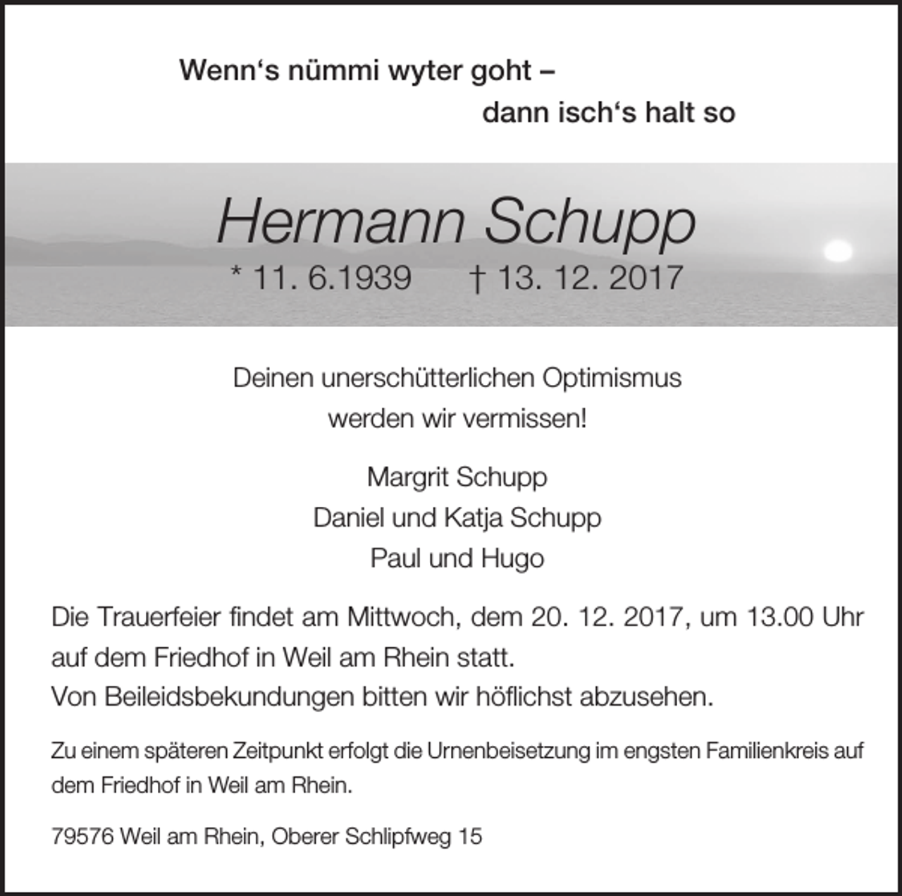 <p>Wenn‘s nümmi wyter goht –<br />dann isch‘s halt so</p><p>Hermann Schupp<br />* 11. 6.1939</p><p>† 13. 12. 2017</p><p>Deinen unerschütterlichen Optimismus<br />werden wir vermissen!<br />Margrit Schupp<br />Daniel und Katja Schupp<br />Paul und Hugo<br />Die Trauerfeier findet am Mittwoch, dem 20. 12. 2017, um 13.00 Uhr<br />auf dem Friedhof in Weil am Rhein statt.<br />Von Beileidsbekundungen bitten wir höflichst abzusehen.<br />Zu einem späteren Zeitpunkt erfolgt die Urnenbeisetzung im engsten Familienkreis auf<br />dem Friedhof in Weil am Rhein.<br />79576 Weil am Rhein, Oberer Schlipfweg 15</p>