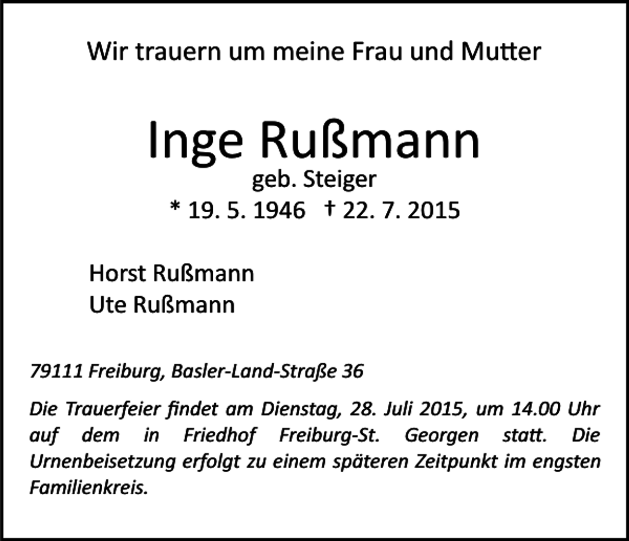 <p>Wir trauern um meine Frau und Mu�er</p><p>Inge Rußmann<br />geb. Steiger<br />* 19. 5. 1946 † 22. 7. 2015</p><p>Horst Rußmann<br />Ute Rußmann<br />79111 Freiburg, Basler­Land­Straße 36<br />Die Trauerfeier ﬁndet am Dienstag, 28. Juli 2015, um 14.00 Uhr<br />auf dem in Friedhof Freiburg­St. Georgen sta�. Die<br />Urnenbeisetzung erfolgt zu einem späteren Zeitpunkt im engsten<br />Familienkreis.</p>