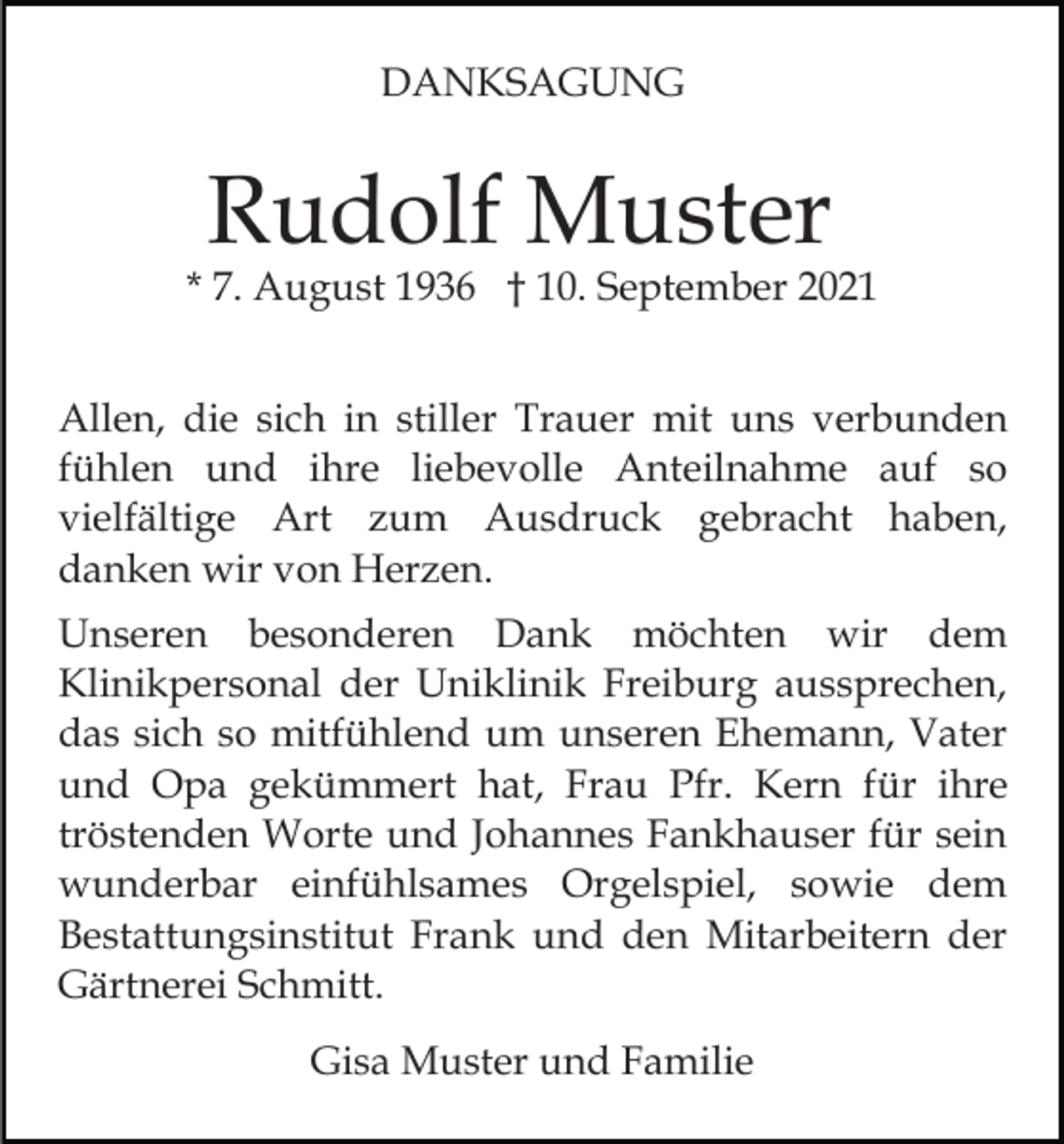 <p>DANKSAGUNG</p><p>Rudolf Muster</p><p>* 7. August 1936 † 10. September 2021<br />Allen, die sich in stiller Trauer mit uns verbunden<br />fühlen und ihre liebevolle Anteilnahme auf so<br />vielfältige Art zum Ausdruck gebracht haben,<br />danken wir von Herzen.<br />Unseren besonderen Dank möchten wir dem<br />Klinikpersonal der Uniklinik Freiburg aussprechen,<br />das sich so mitfühlend um unseren Ehemann, Vater<br />und Opa gekümmert hat, Frau Pfr. Kern für ihre<br />tröstenden Worte und Johannes Fankhauser für sein<br />wunderbar einfühlsames Orgelspiel, sowie dem<br />Bestattungsinstitut Frank und den Mitarbeitern der<br />Gärtnerei Schmitt.<br />Gisa Muster und Familie</p>