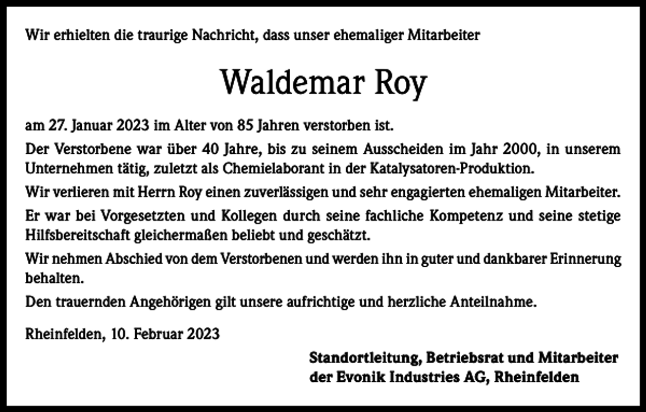 <p>Wir erhielten die traurige Nachricht, dass unser ehemaliger Mitarbeiter</p><p>Waldemar Roy<br />am 27. Januar 2023 im Alter von 85 Jahren verstorben ist.<br />Der Verstorbene war über 40 Jahre, bis zu seinem Ausscheiden im Jahr 2000, in unserem<br />Unternehmen tätig, zuletzt als Chemielaborant in der Katalysatoren-Produktion.<br />Wir verlieren mit Herrn Roy einen zuverlässigen und sehr engagierten ehemaligen Mitarbeiter.<br />Er war bei Vorgesetzten und Kollegen durch seine fachliche Kompetenz und seine stetige<br />Hilfsbereitschaft gleichermaßen beliebt und geschätzt.<br />Wir nehmen Abschied von dem Verstorbenen und werden ihn in guter und dankbarer Erinnerung<br />behalten.<br />Den trauernden Angehörigen gilt unsere aufrichtige und herzliche Anteilnahme.<br />Rheinfelden, 10. Februar 2023<br />Standortleitung, Betriebsrat und Mitarbeiter<br />der Evonik Industries AG, Rheinfelden</p>