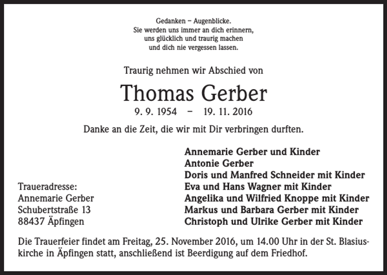 <p>Gedanken – Augenblicke.<br />Sie werden uns immer an dich erinnern,<br />uns glücklich und traurig machen<br />und dich nie vergessen lassen.</p><p>Traurig nehmen wir Abschied von</p><p>Thomas Gerber<br />9. 9. 1954 – 19. 11. 2016</p><p>Danke an die Zeit, die wir mit Dir verbringen durften.</p><p>Traueradresse:<br />Annemarie Gerber<br />Schubertstraße 13<br />88437 Äpfingen</p><p>Annemarie Gerber und Kinder<br />Antonie Gerber<br />Doris und Manfred Schneider mit Kinder<br />Eva und Hans Wagner mit Kinder<br />Angelika und Wilfried Knoppe mit Kinder<br />Markus und Barbara Gerber mit Kinder<br />Christoph und Ulrike Gerber mit Kinder</p><p>Die Trauerfeier findet am Freitag, 25. November 2016, um 14.00 Uhr in der St. Blasius­<br />kirche in Äpfingen statt, anschließend ist Beerdigung auf dem Friedhof.</p>