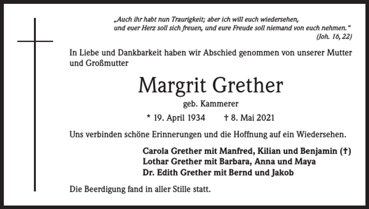 <p>„Auch ihr habt nun Traurigkeit; aber ich will euch wiedersehen,<br />und euer Herz soll sich freuen, und eure Freude soll niemand von euch nehmen.“</p><p>(Joh. 16, 22)</p><p>In Liebe und Dankbarkeit haben wir Abschied genommen von unserer Mutter<br />und Großmutter</p><p>Margrit Grether<br />geb. Kammerer<br />* 19. April 1934 † 8. Mai 2021<br />Uns verbinden schöne Erinnerungen und die Hoffnung auf ein Wiedersehen.<br />Carola Grether mit Manfred, Kilian und Benjamin (†)<br />Lothar Grether mit Barbara, Anna und Maya<br />Dr. Edith Grether mit Bernd und Jakob<br />Die Beerdigung fand in aller Stille statt.</p>