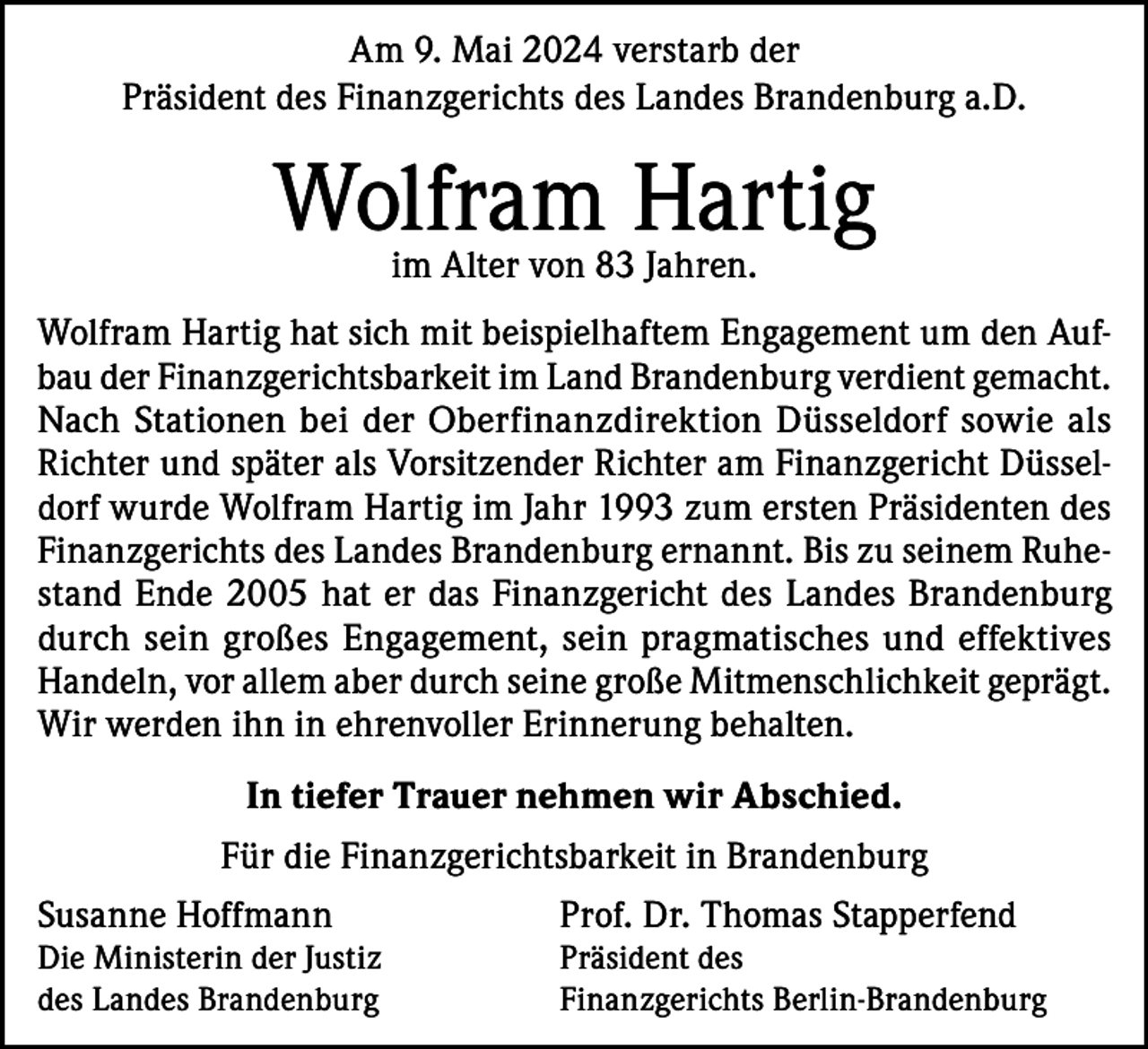 <p>Am 9. Mai 2024 verstarb der<br />Präsident des Finanzgerichts des Landes Brandenburg a.D.</p><p>Wolfram Hartig<br />im Alter von 83 Jahren.</p><p>Wolfram Hartig hat sich mit beispielhaftem Engagement um den Aufbau der Finanzgerichtsbarkeit im Land Brandenburg verdient gemacht.<br />Nach Stationen bei der Oberfinanzdirektion Düsseldorf sowie als<br />Richter und später als Vorsitzender Richter am Finanzgericht Düsseldorf wurde Wolfram Hartig im Jahr 1993 zum ersten Präsidenten des<br />Finanzgerichts des Landes Brandenburg ernannt. Bis zu seinem Ruhestand Ende 2005 hat er das Finanzgericht des Landes Brandenburg<br />durch sein großes Engagement, sein pragmatisches und effektives<br />Handeln, vor allem aber durch seine große Mitmenschlichkeit geprägt.<br />Wir werden ihn in ehrenvoller Erinnerung behalten.<br />In tiefer Trauer nehmen wir Abschied.<br />Für die Finanzgerichtsbarkeit in Brandenburg<br />Susanne Hoffmann</p><p>Prof. Dr. Thomas Stapperfend</p><p>Die Ministerin der Justiz<br />des Landes Brandenburg</p><p>Präsident des<br />Finanzgerichts Berlin-Brandenburg</p>